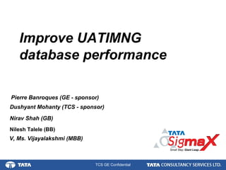 1.
TCS GE Confidential
Nirav Shah (GB)
Improve UATIMNG
database performance
Dushyant Mohanty (TCS - sponsor)
V, Ms. Vijayalakshmi (MBB)
Nilesh Talele (BB)
Pierre Banroques (GE - sponsor)
 