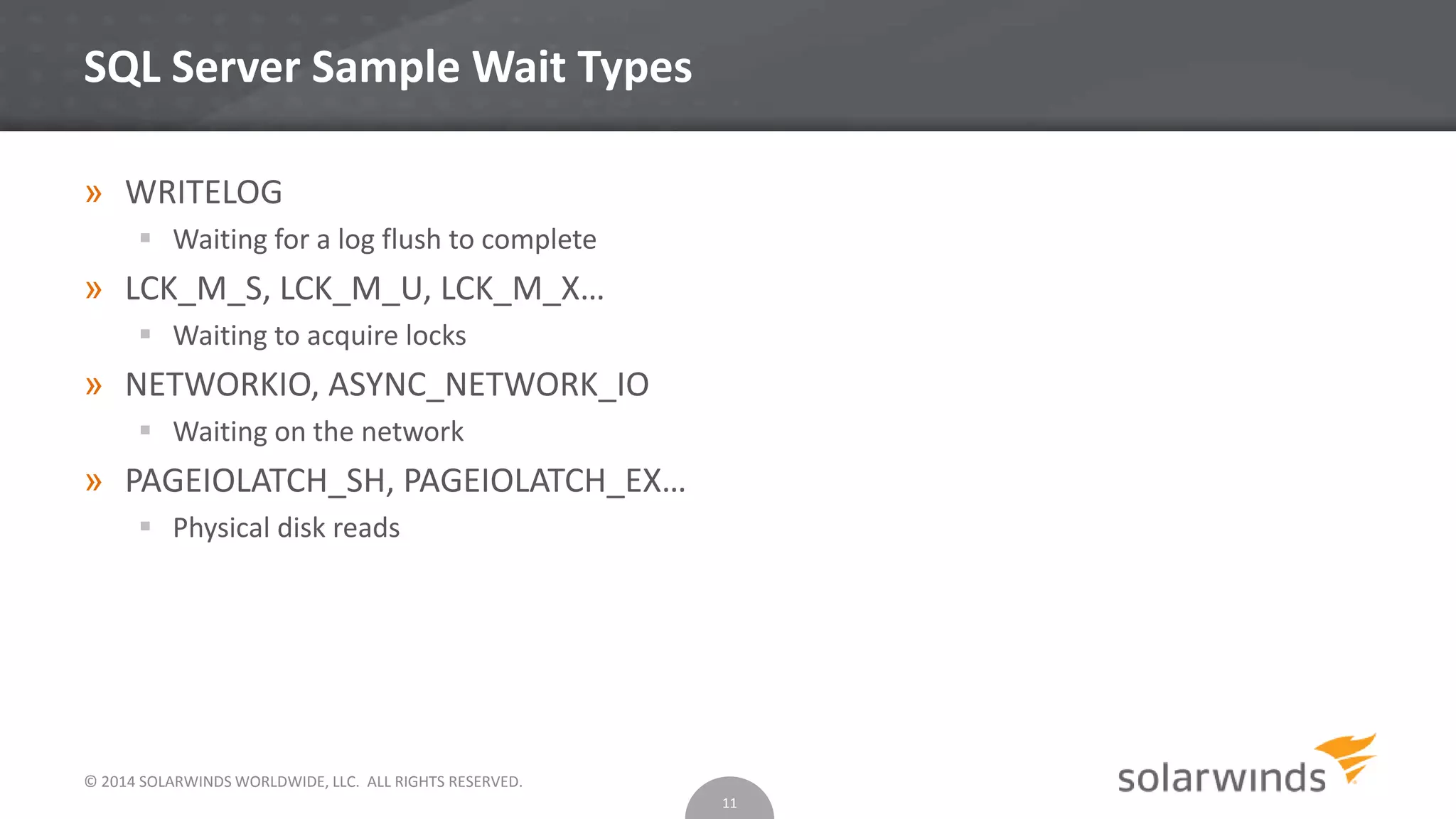 © 2014 SOLARWINDS WORLDWIDE, LLC. ALL RIGHTS RESERVED.
SQL Server Sample Wait Types
» WRITELOG
 Waiting for a log flush to complete
» LCK_M_S, LCK_M_U, LCK_M_X…
 Waiting to acquire locks
» NETWORKIO, ASYNC_NETWORK_IO
 Waiting on the network
» PAGEIOLATCH_SH, PAGEIOLATCH_EX…
 Physical disk reads
11
 