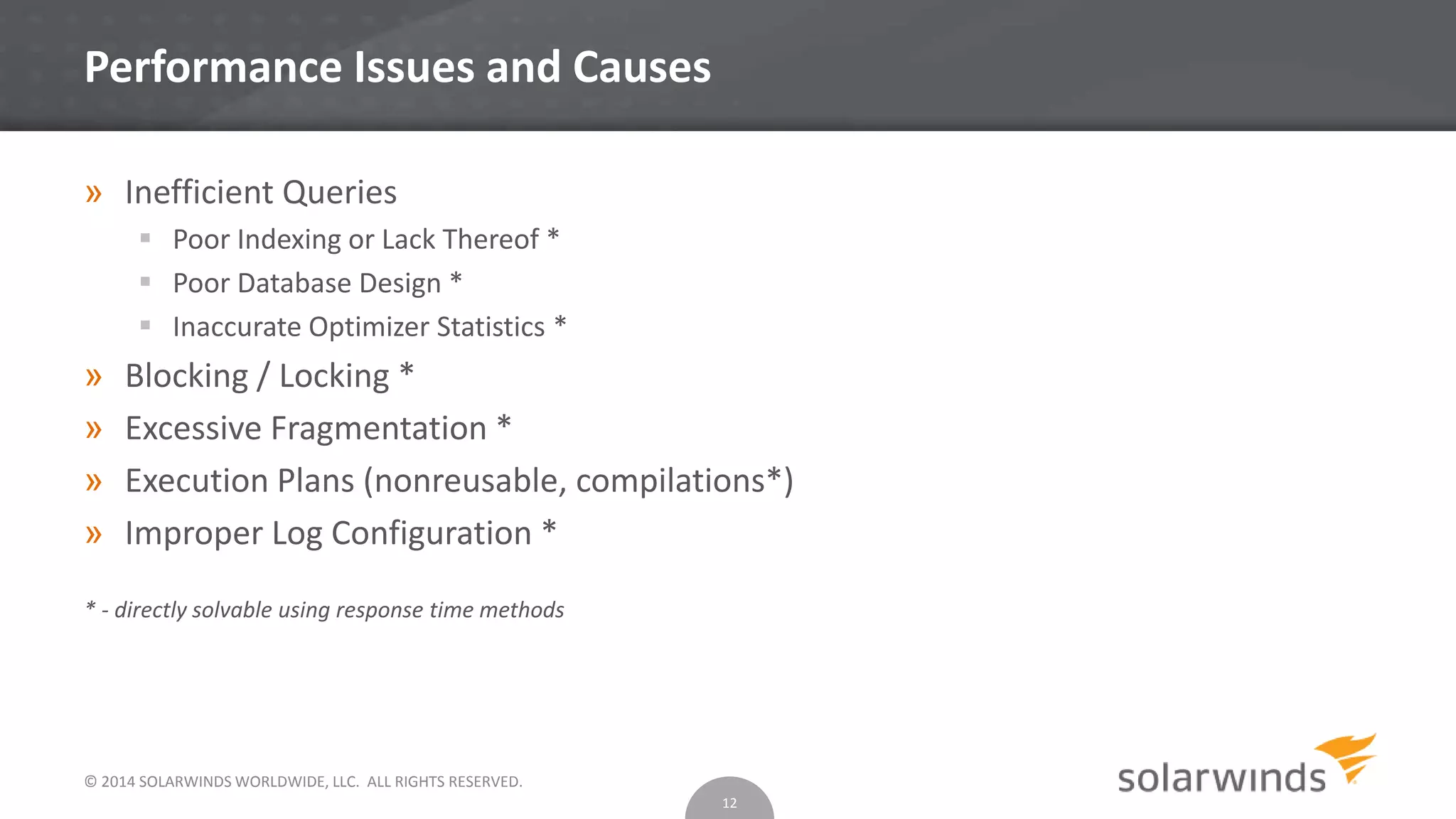 © 2014 SOLARWINDS WORLDWIDE, LLC. ALL RIGHTS RESERVED.
Performance Issues and Causes
» Inefficient Queries
 Poor Indexing or Lack Thereof *
 Poor Database Design *
 Inaccurate Optimizer Statistics *
» Blocking / Locking *
» Excessive Fragmentation *
» Execution Plans (nonreusable, compilations*)
» Improper Log Configuration *
* - directly solvable using response time methods
12
 