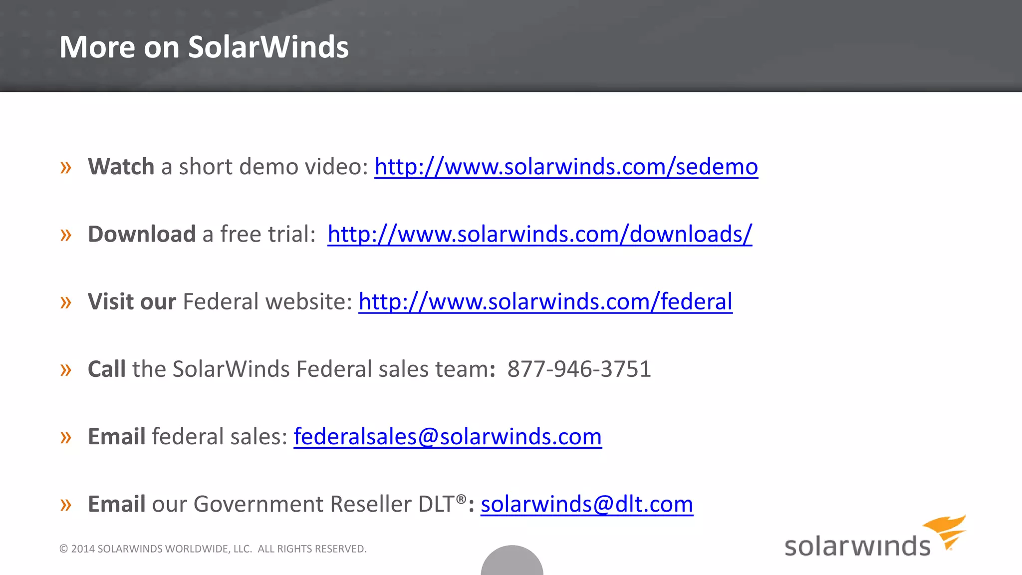 More on SolarWinds
» Watch a short demo video: http://www.solarwinds.com/sedemo
» Download a free trial: http://www.solarwinds.com/downloads/
» Visit our Federal website: http://www.solarwinds.com/federal
» Call the SolarWinds Federal sales team: 877-946-3751
» Email federal sales: federalsales@solarwinds.com
» Email our Government Reseller DLT®: solarwinds@dlt.com
© 2014 SOLARWINDS WORLDWIDE, LLC. ALL RIGHTS RESERVED.
 