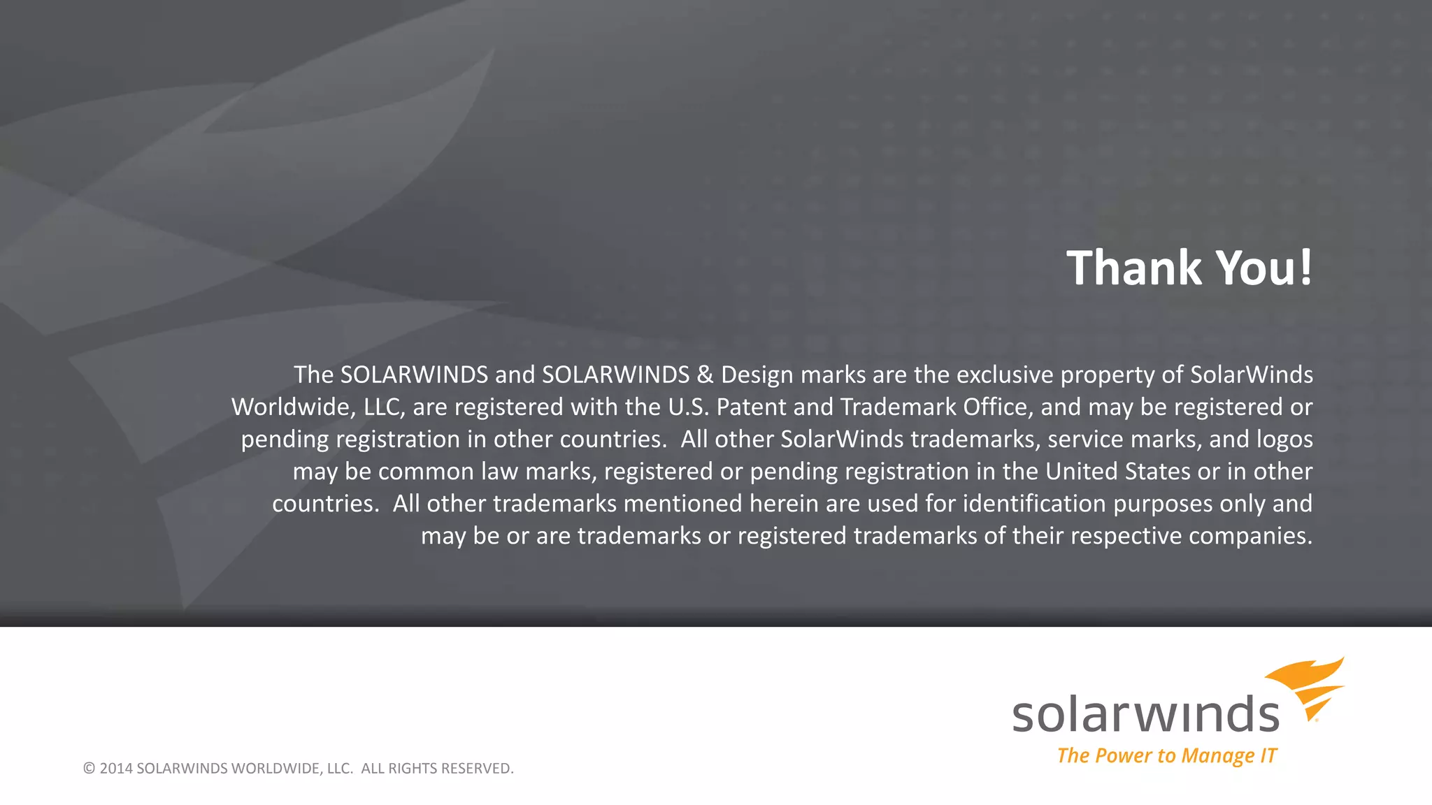 Thank You!
The SOLARWINDS and SOLARWINDS & Design marks are the exclusive property of SolarWinds
Worldwide, LLC, are registered with the U.S. Patent and Trademark Office, and may be registered or
pending registration in other countries. All other SolarWinds trademarks, service marks, and logos
may be common law marks, registered or pending registration in the United States or in other
countries. All other trademarks mentioned herein are used for identification purposes only and
may be or are trademarks or registered trademarks of their respective companies.
© 2014 SOLARWINDS WORLDWIDE, LLC. ALL RIGHTS RESERVED.
 