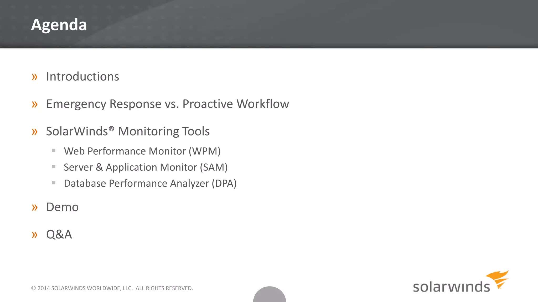 © 2014 SOLARWINDS WORLDWIDE, LLC. ALL RIGHTS RESERVED.
Agenda
» Introductions
» Emergency Response vs. Proactive Workflow
» SolarWinds® Monitoring Tools
 Web Performance Monitor (WPM)
 Server & Application Monitor (SAM)
 Database Performance Analyzer (DPA)
» Demo
» Q&A
 