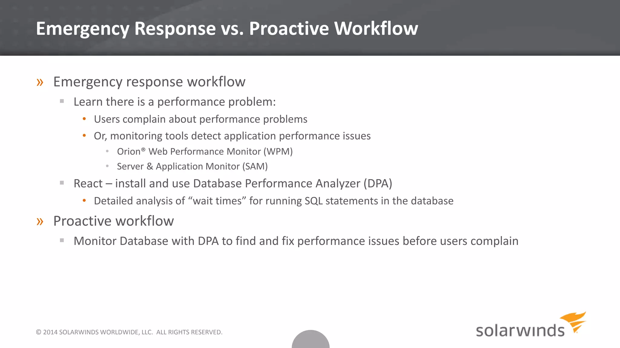 Emergency Response vs. Proactive Workflow
» Emergency response workflow
 Learn there is a performance problem:
• Users complain about performance problems
• Or, monitoring tools detect application performance issues
• Orion® Web Performance Monitor (WPM)
• Server & Application Monitor (SAM)
 React – install and use Database Performance Analyzer (DPA)
• Detailed analysis of “wait times” for running SQL statements in the database
» Proactive workflow
 Monitor Database with DPA to find and fix performance issues before users complain
© 2014 SOLARWINDS WORLDWIDE, LLC. ALL RIGHTS RESERVED.
 