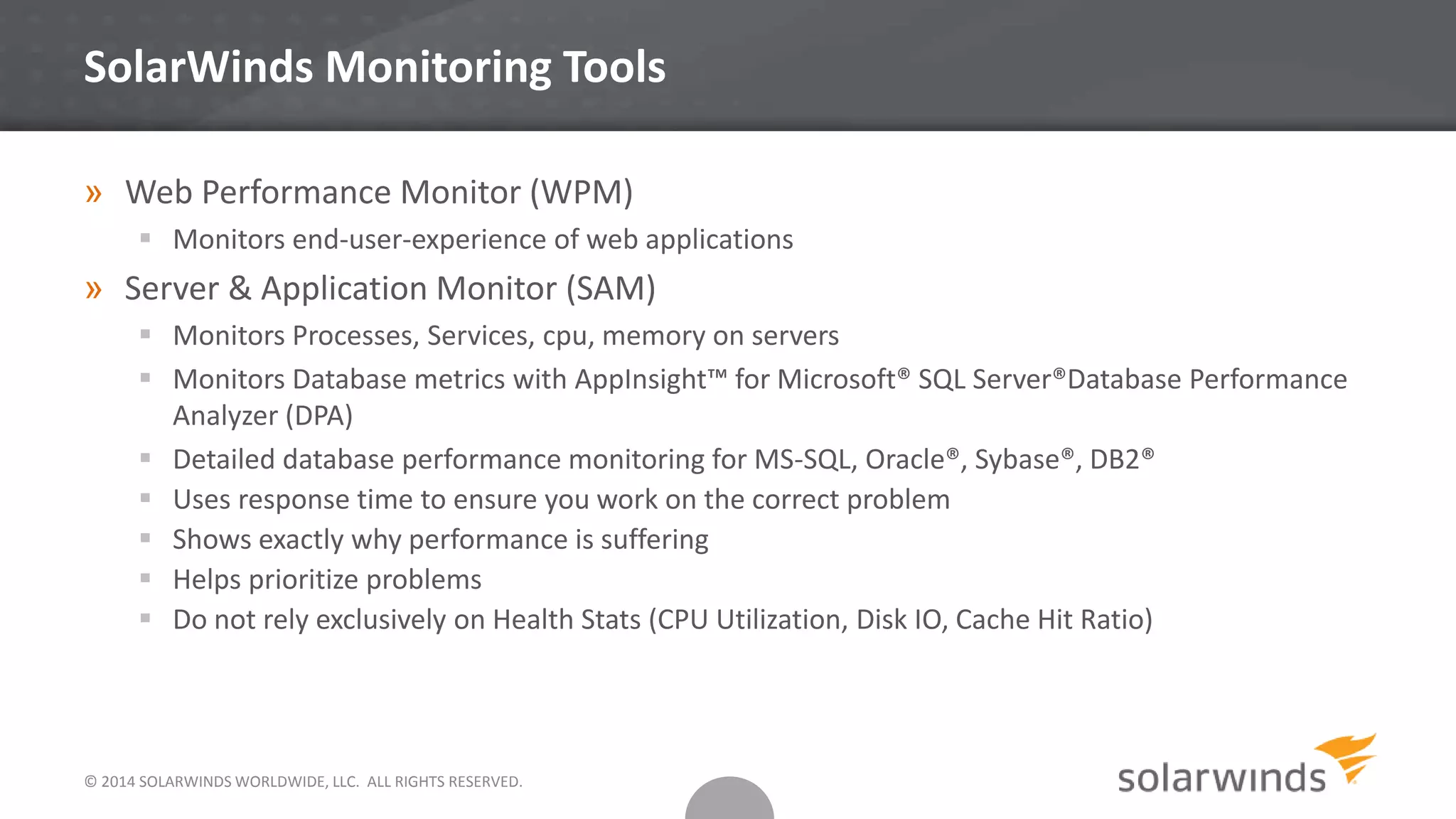 SolarWinds Monitoring Tools
» Web Performance Monitor (WPM)
 Monitors end-user-experience of web applications
» Server & Application Monitor (SAM)
 Monitors Processes, Services, cpu, memory on servers
 Monitors Database metrics with AppInsight™ for Microsoft® SQL Server®Database Performance
Analyzer (DPA)
 Detailed database performance monitoring for MS-SQL, Oracle®, Sybase®, DB2®
 Uses response time to ensure you work on the correct problem
 Shows exactly why performance is suffering
 Helps prioritize problems
 Do not rely exclusively on Health Stats (CPU Utilization, Disk IO, Cache Hit Ratio)
© 2014 SOLARWINDS WORLDWIDE, LLC. ALL RIGHTS RESERVED.
 