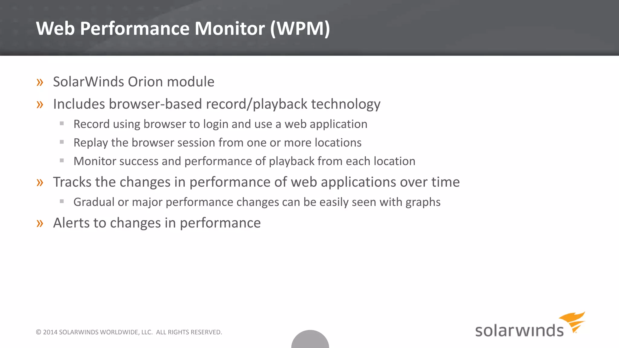 Web Performance Monitor (WPM)
» SolarWinds Orion module
» Includes browser-based record/playback technology
 Record using browser to login and use a web application
 Replay the browser session from one or more locations
 Monitor success and performance of playback from each location
» Tracks the changes in performance of web applications over time
 Gradual or major performance changes can be easily seen with graphs
» Alerts to changes in performance
© 2014 SOLARWINDS WORLDWIDE, LLC. ALL RIGHTS RESERVED.
 