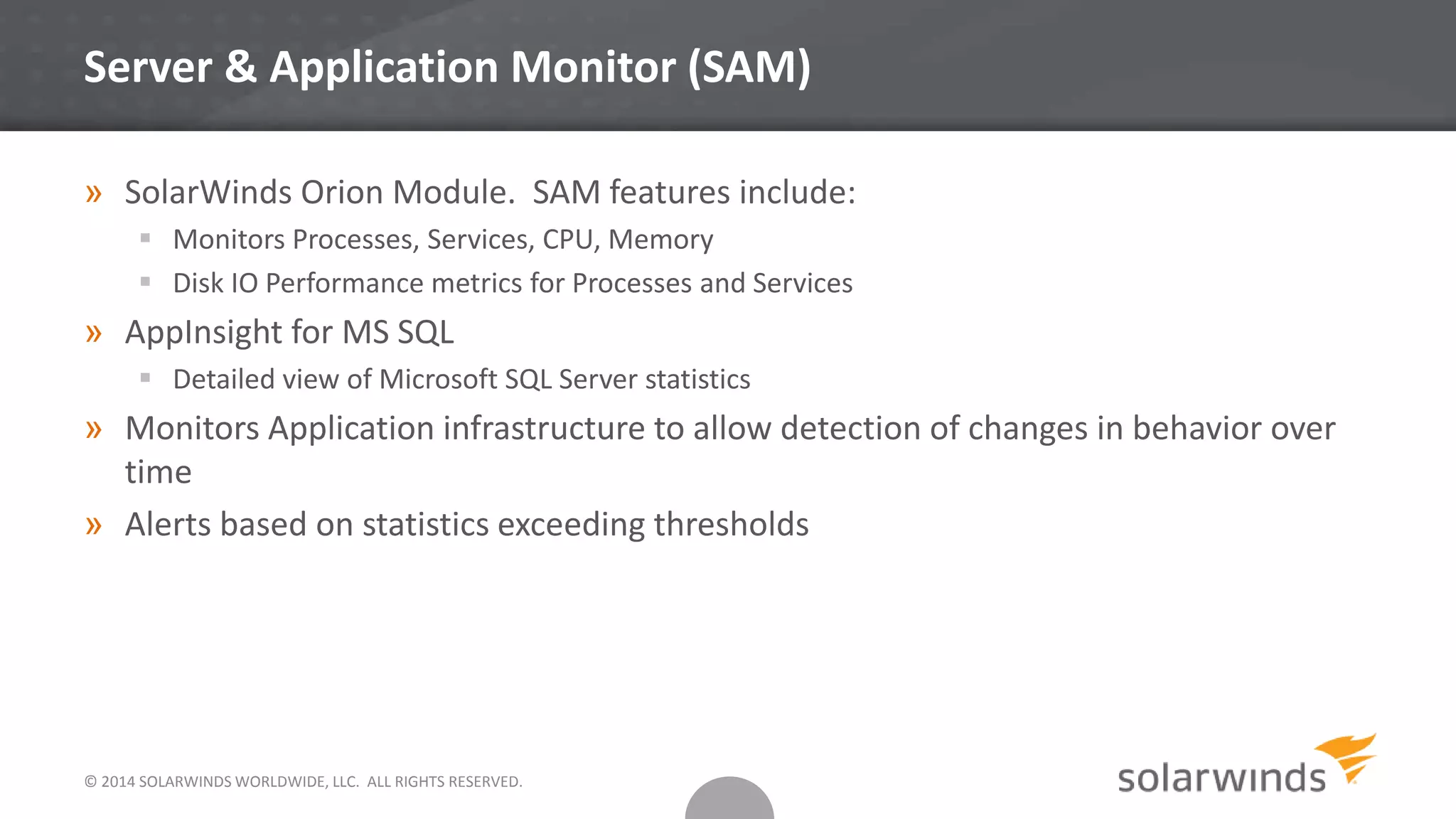 Server & Application Monitor (SAM)
» SolarWinds Orion Module. SAM features include:
 Monitors Processes, Services, CPU, Memory
 Disk IO Performance metrics for Processes and Services
» AppInsight for MS SQL
 Detailed view of Microsoft SQL Server statistics
» Monitors Application infrastructure to allow detection of changes in behavior over
time
» Alerts based on statistics exceeding thresholds
© 2014 SOLARWINDS WORLDWIDE, LLC. ALL RIGHTS RESERVED.
 