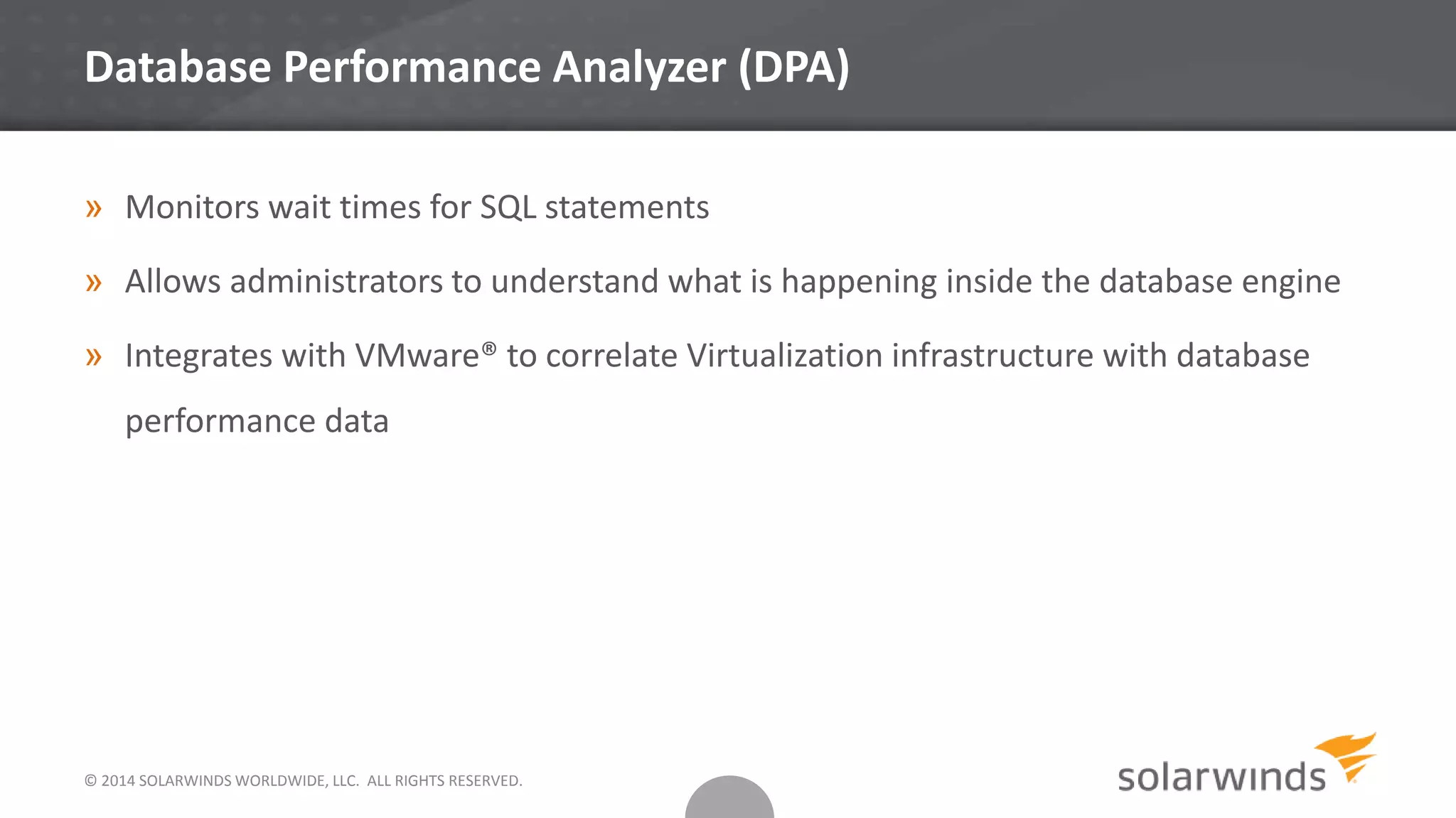 Database Performance Analyzer (DPA)
» Monitors wait times for SQL statements
» Allows administrators to understand what is happening inside the database engine
» Integrates with VMware® to correlate Virtualization infrastructure with database
performance data
© 2014 SOLARWINDS WORLDWIDE, LLC. ALL RIGHTS RESERVED.
 
