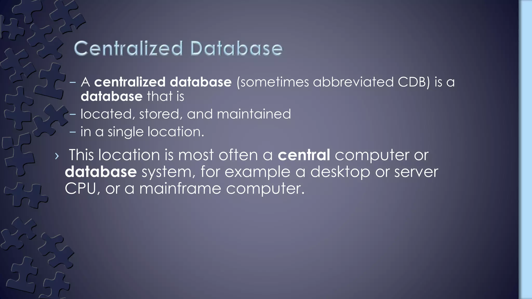 – A centralized database (sometimes abbreviated CDB) is a
database that is
– located, stored, and maintained
– in a single location.
› This location is most often a central computer or
database system, for example a desktop or server
CPU, or a mainframe computer.
 