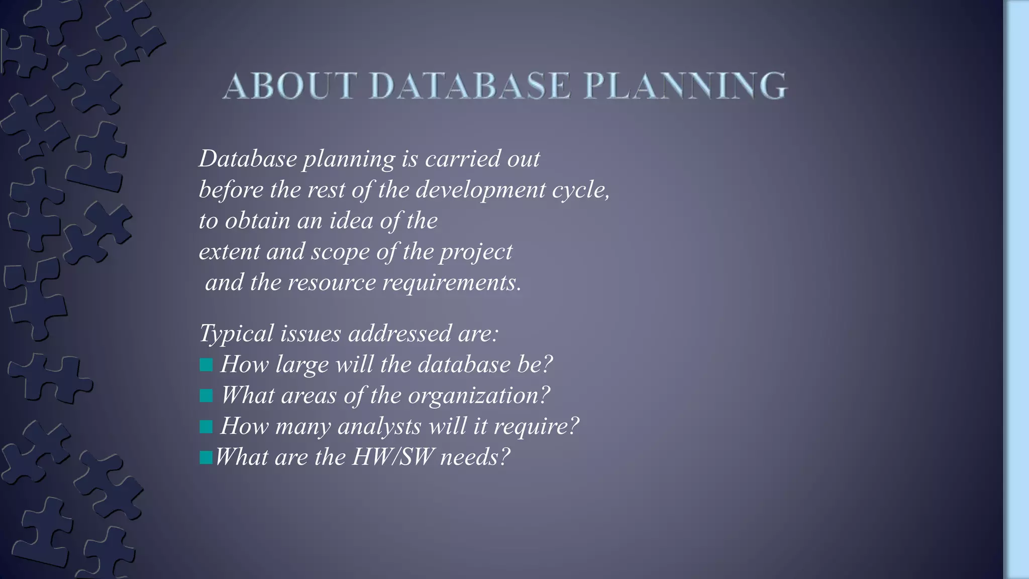 Database planning is carried out
before the rest of the development cycle,
to obtain an idea of the
extent and scope of the project
and the resource requirements.
Typical issues addressed are:
How large will the database be?
What areas of the organization?
How many analysts will it require?
What are the HW/SW needs?
 