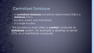 – A centralized database (sometimes abbreviated CDB) is a
database that is
– located, stored, and maintained
– in a single location.
› This location is most often a central computer or
database system, for example a desktop or server
CPU, or a mainframe computer.
 