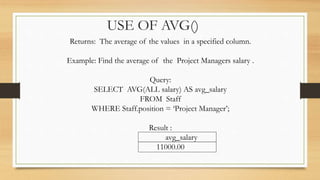 USE OF AVG()
Returns: The average of the values in a specified column.
Example: Find the average of the Project Managers salary .
Query:
SELECT AVG(ALL salary) AS avg_salary
FROM Staff
WHERE Staff.position = ‘Project Manager’;
Result :
avg_salary
11000.00
 