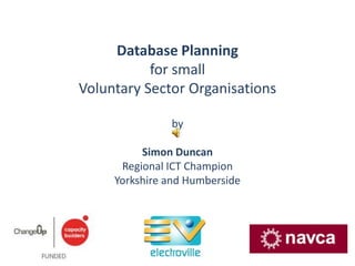 Database Planning  for small Voluntary Sector Organisations by Simon Duncan Regional ICT Champion Yorkshire and Humberside 