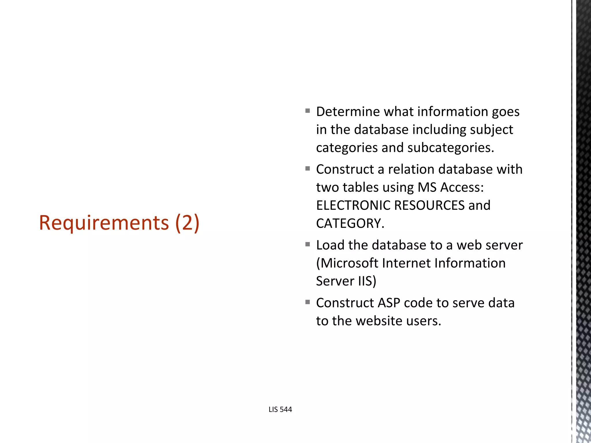 Determine what information goes in the database including subject categories and subcategories.  Construct a relation database with two tables using MS Access: ELECTRONIC RESOURCES and CATEGORY. Load the database to a web server (Microsoft Internet Information Server IIS) Construct ASP code to serve data to the website users.  Requirements (2) LIS 544 
