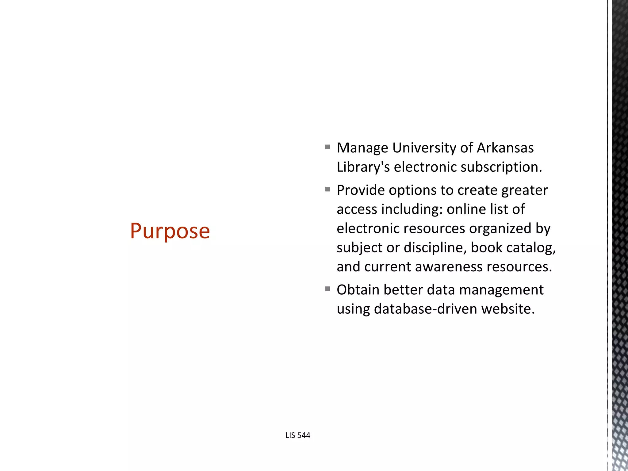 Manage University of Arkansas Library's electronic subscription.  Provide options to create greater access including: online list of electronic resources organized by subject or discipline, book catalog, and current awareness resources.  Obtain better data management using database-driven website.  Purpose LIS 544 