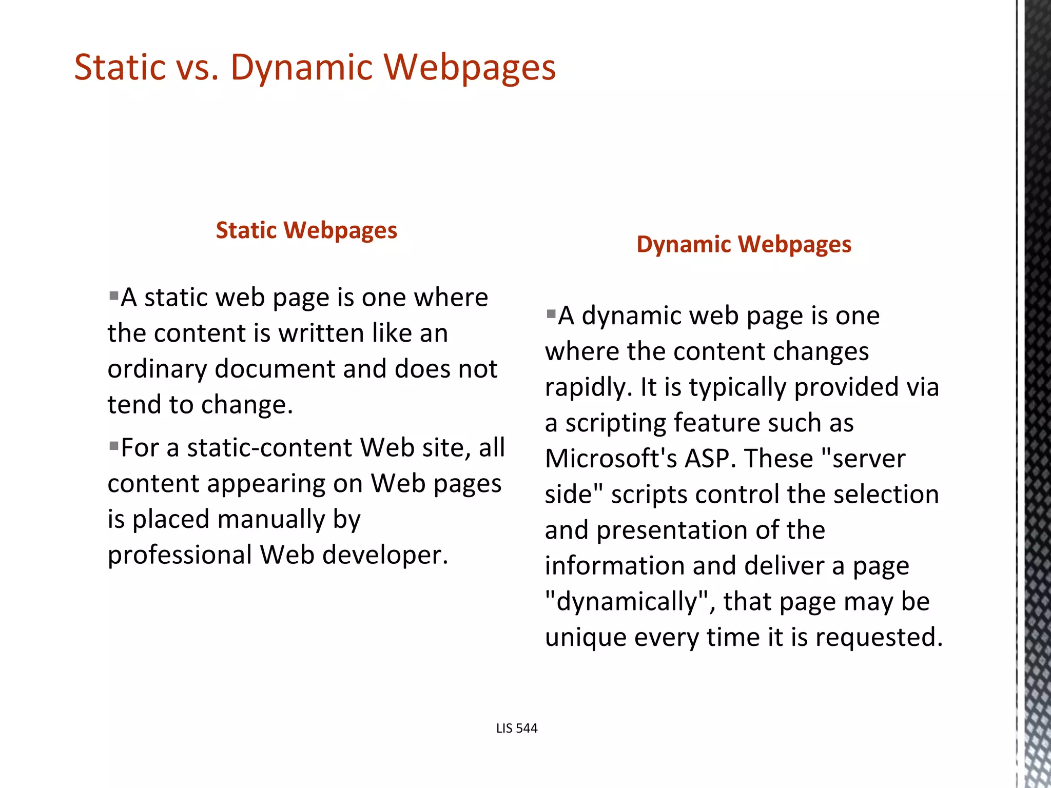 Static Webpages A static web page is one where the content is written like an ordinary document and does not tend to change.  For a static-content Web site, all content appearing on Web pages is placed manually by professional Web developer.  Dynamic Webpages A dynamic web page is one where the content changes rapidly. It is typically provided via a scripting feature such as Microsoft's ASP. These "server side" scripts control the selection and presentation of the information and deliver a page "dynamically", that page may be unique every time it is requested. Static vs. Dynamic Webpages LIS 544 