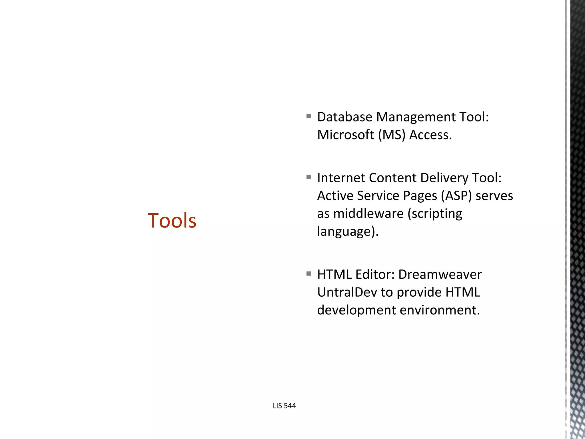 Database Management Tool: Microsoft (MS) Access. Internet Content Delivery Tool: Active Service Pages (ASP) serves as middleware (scripting language). HTML Editor: Dreamweaver UntralDev to provide HTML development environment.  Tools LIS 544 