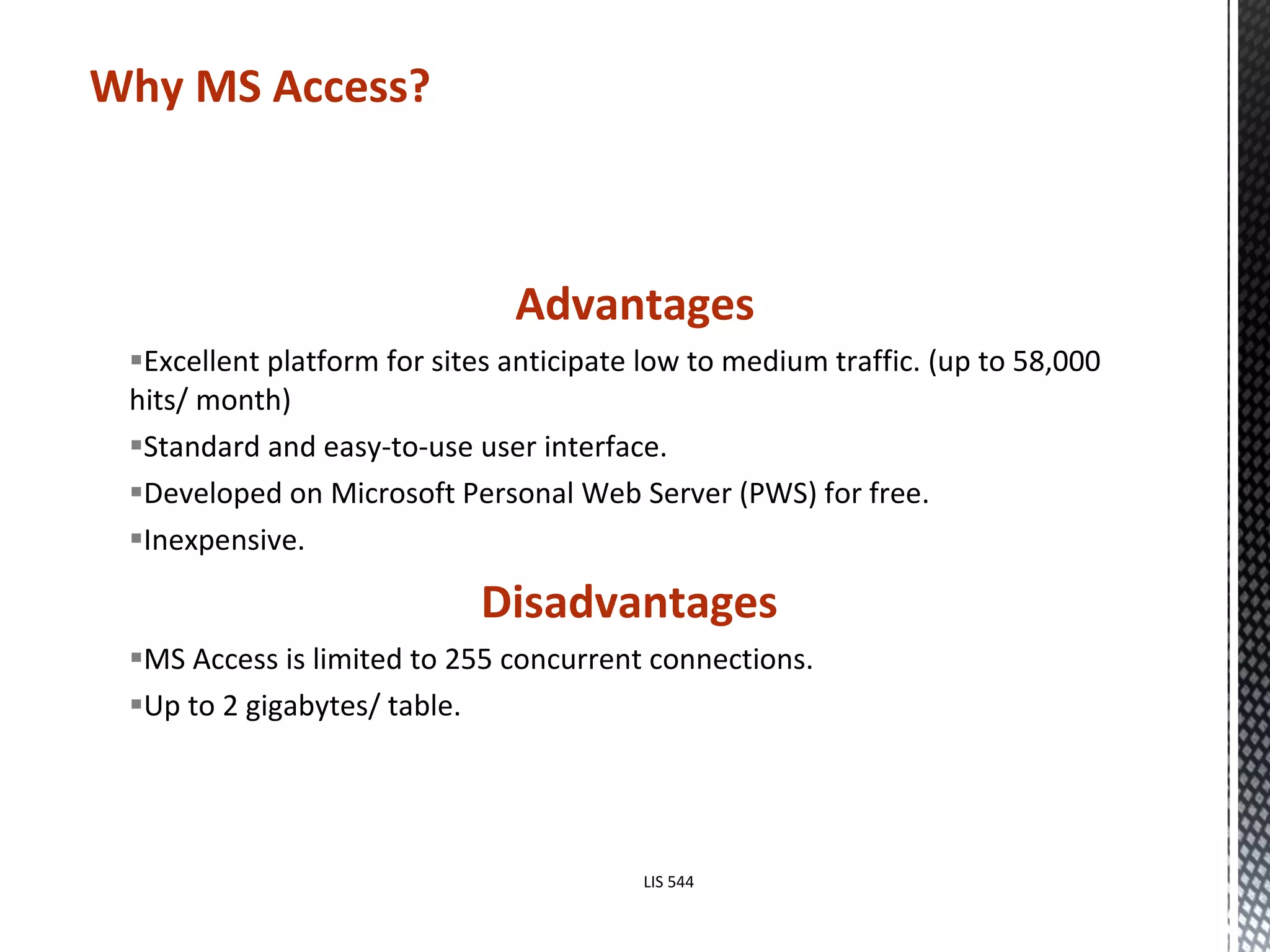 Advantages Excellent platform for sites anticipate low to medium traffic. (up to 58,000 hits/ month) Standard and easy-to-use user interface. Developed on Microsoft Personal Web Server (PWS) for free. Inexpensive. Disadvantages  MS Access is limited to 255 concurrent connections.  Up to 2 gigabytes/ table. Why MS Access? LIS 544 