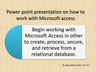 Power point presentation on how to
work with Microsoft access
Begin working with
Microsoft Access in other
to create, process, secure,
and retrieve from a
relational database.
By Abasiekeme Idio O.C.H.S
 