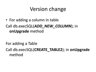 Version change
• For adding a column in table
Call db.execSQL(ADD_NEW_COLUMN); in
onUpgrade method
For adding a Table
Call db.execSQL(CREATE_TABLE2); in onUpgrade
method
 