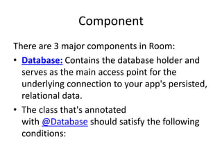 Component
There are 3 major components in Room:
• Database: Contains the database holder and
serves as the main access point for the
underlying connection to your app's persisted,
relational data.
• The class that's annotated
with @Database should satisfy the following
conditions:
 