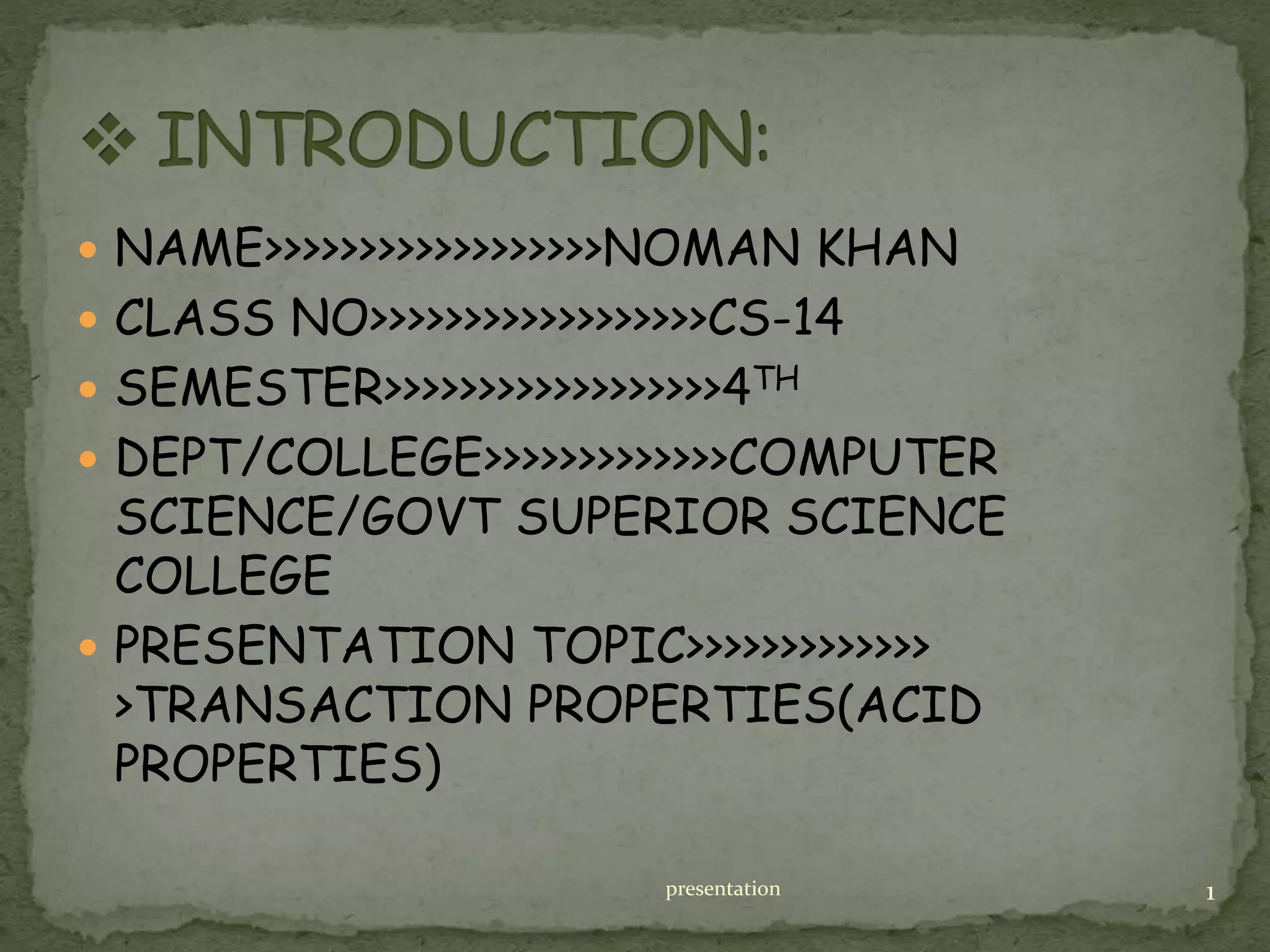  NAME>>>>>>>>>>>>>>>>>>NOMAN KHAN
 CLASS NO>>>>>>>>>>>>>>>>>>CS-14
 SEMESTER>>>>>>>>>>>>>>>>>>4TH
 DEPT/COLLEGE>>>>>>>>>>>>>COMPUTER
SCIENCE/GOVT SUPERIOR SCIENCE
COLLEGE
 PRESENTATION TOPIC>>>>>>>>>>>>>
>TRANSACTION PROPERTIES(ACID
PROPERTIES)
presentation 1
 