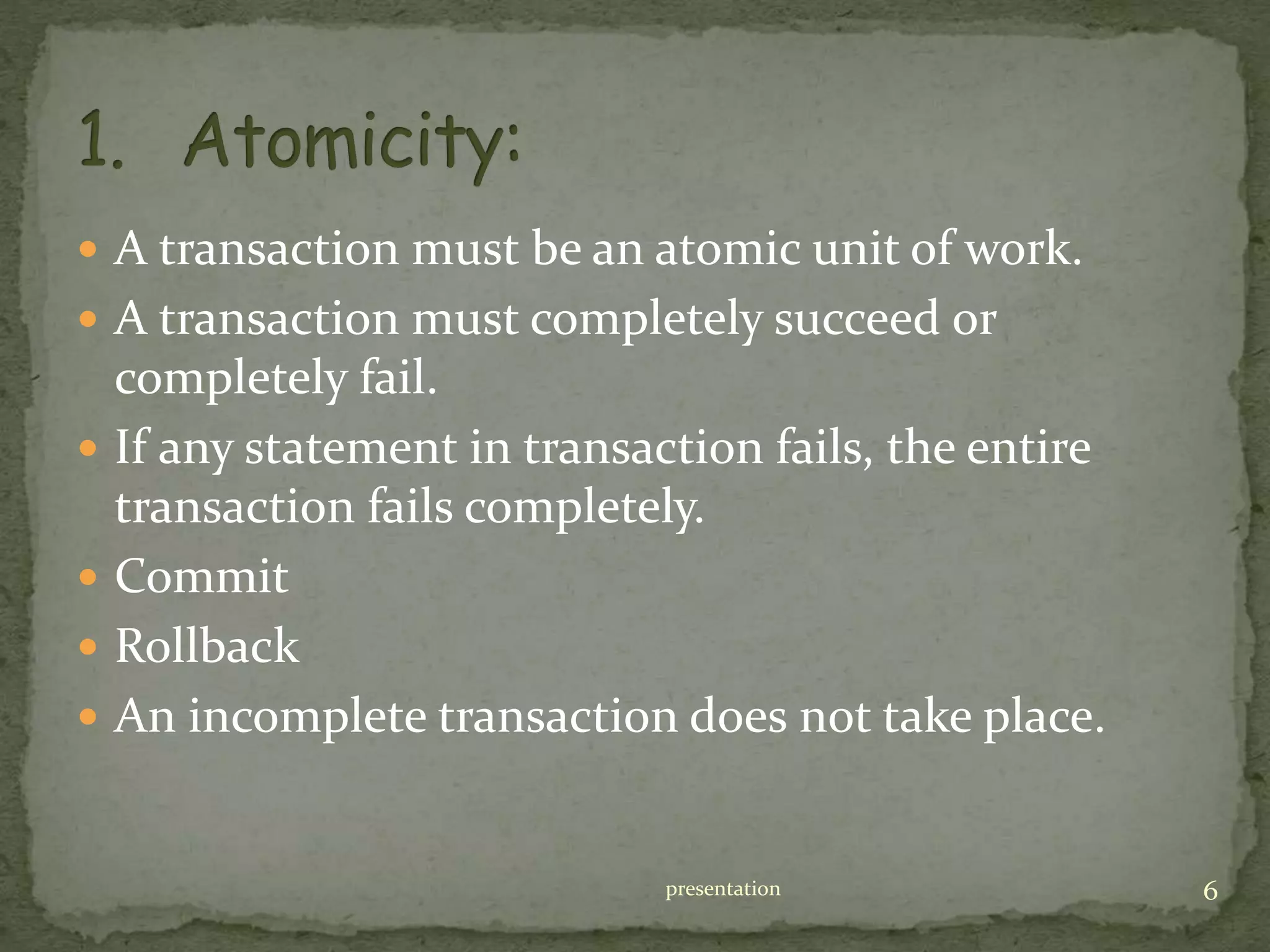  A transaction must be an atomic unit of work.
 A transaction must completely succeed or
completely fail.
 If any statement in transaction fails, the entire
transaction fails completely.
 Commit
 Rollback
 An incomplete transaction does not take place.
presentation 6
 