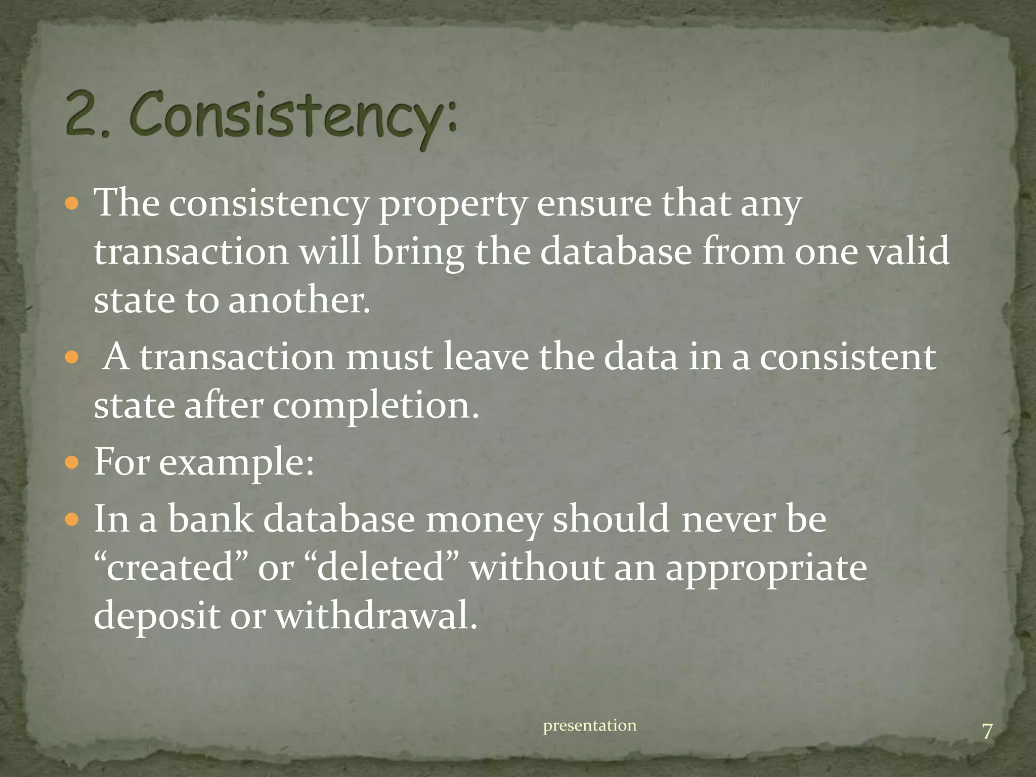  The consistency property ensure that any
transaction will bring the database from one valid
state to another.
 A transaction must leave the data in a consistent
state after completion.
 For example:
 In a bank database money should never be
“created” or “deleted” without an appropriate
deposit or withdrawal.
presentation 7
 