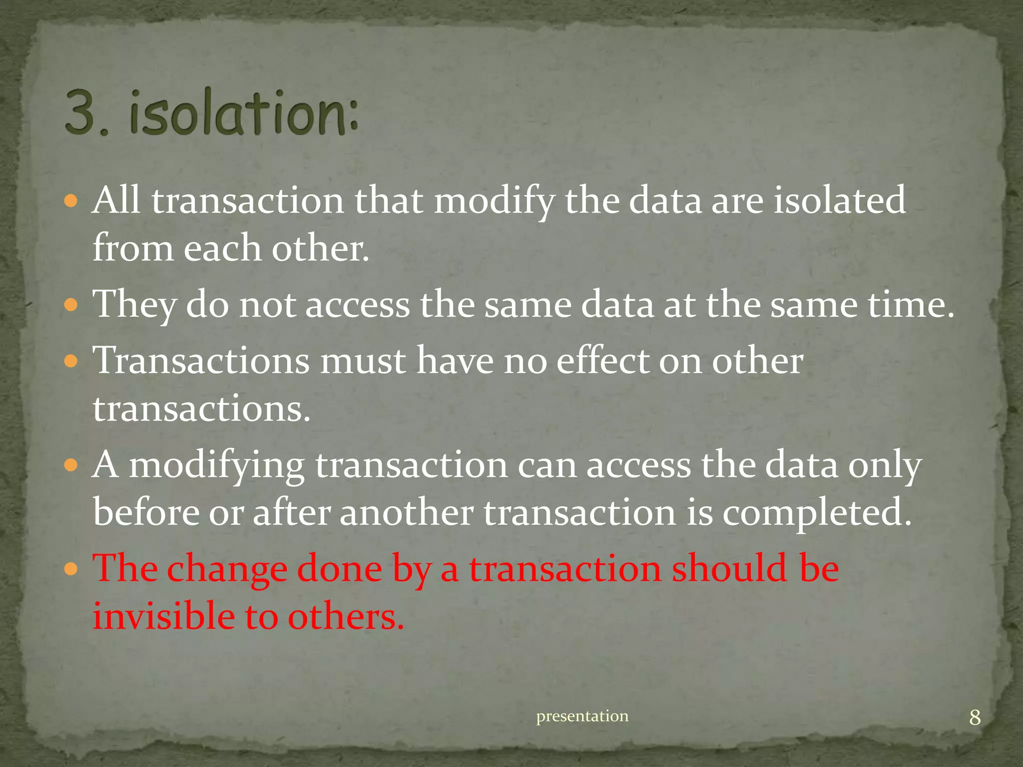  All transaction that modify the data are isolated
from each other.
 They do not access the same data at the same time.
 Transactions must have no effect on other
transactions.
 A modifying transaction can access the data only
before or after another transaction is completed.
 The change done by a transaction should be
invisible to others.
presentation 8
 