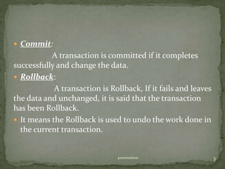  Commit:
A transaction is committed if it completes
successfully and change the data.
 Rollback:
A transaction is Rollback, If it fails and leaves
the data and unchanged, it is said that the transaction
has been Rollback.
 It means the Rollback is used to undo the work done in
the current transaction.
presentation 3
 