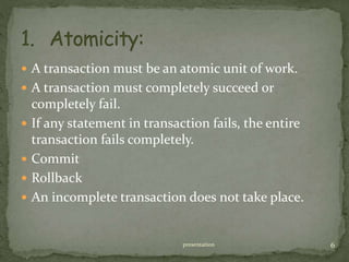  A transaction must be an atomic unit of work.
 A transaction must completely succeed or
completely fail.
 If any statement in transaction fails, the entire
transaction fails completely.
 Commit
 Rollback
 An incomplete transaction does not take place.
presentation 6
 