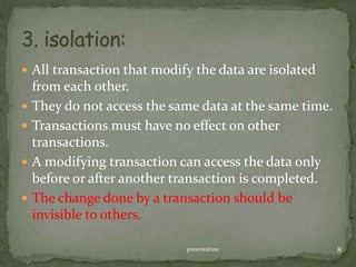  All transaction that modify the data are isolated
from each other.
 They do not access the same data at the same time.
 Transactions must have no effect on other
transactions.
 A modifying transaction can access the data only
before or after another transaction is completed.
 The change done by a transaction should be
invisible to others.
presentation 8
 