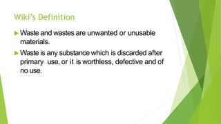 Wiki’s Definition
 Waste and wastes are unwanted or unusable
materials.
 Waste is any substance which is discarded after
primary use, or it is worthless, defective and of
no use.
 
