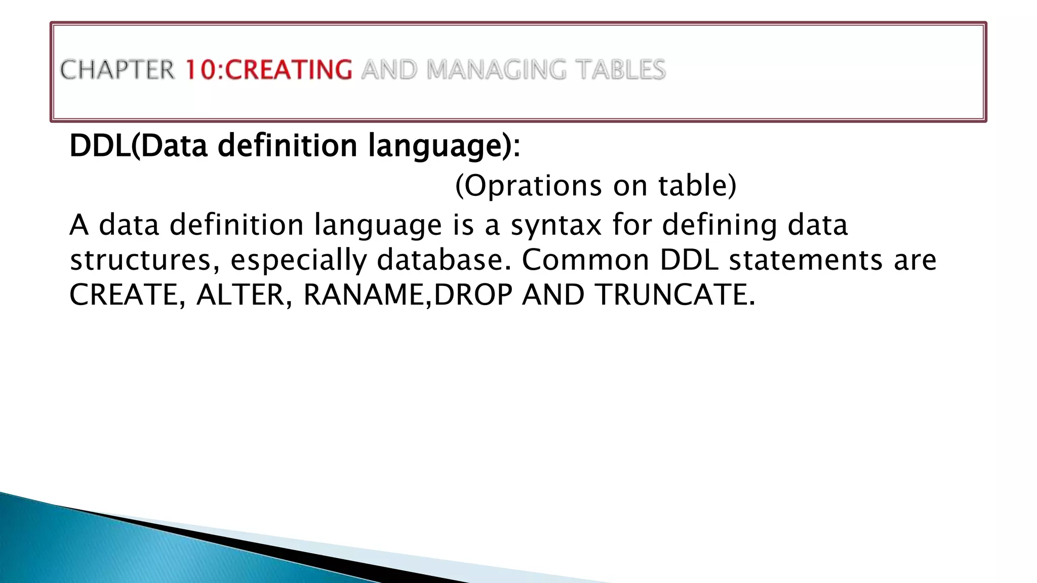 DDL(Data definition language):
(Oprations on table)
A data definition language is a syntax for defining data
structures, especially database. Common DDL statements are
CREATE, ALTER, RANAME,DROP AND TRUNCATE.
 