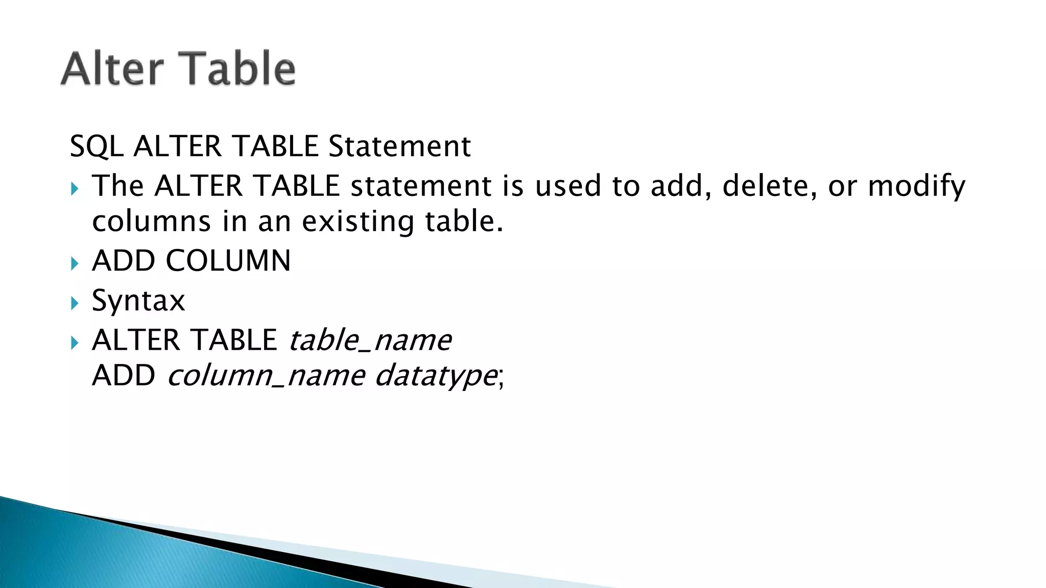 SQL ALTER TABLE Statement
 The ALTER TABLE statement is used to add, delete, or modify
columns in an existing table.
 ADD COLUMN
 Syntax
 ALTER TABLE table_name
ADD column_name datatype;
 