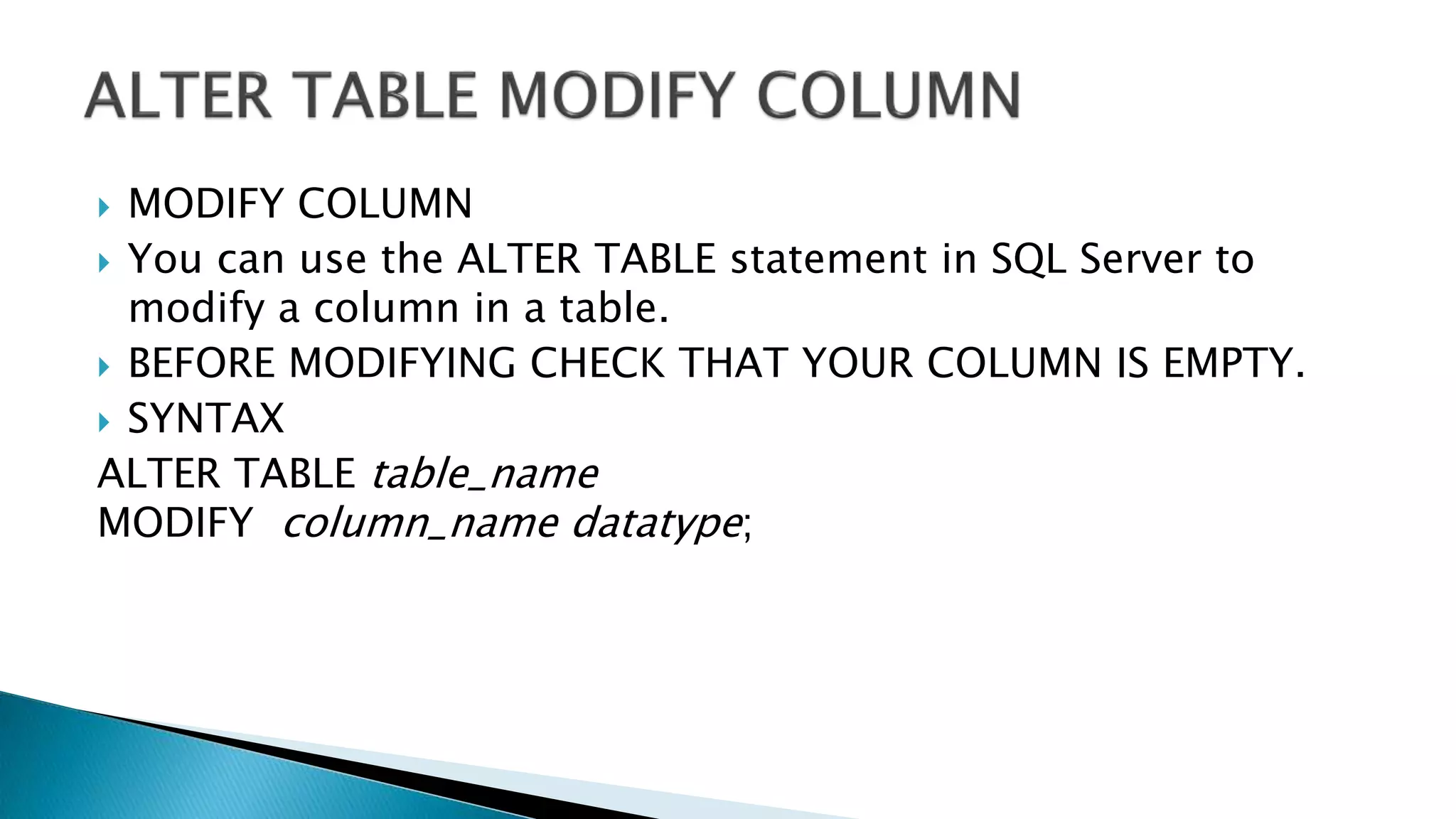  MODIFY COLUMN
 You can use the ALTER TABLE statement in SQL Server to
modify a column in a table.
 BEFORE MODIFYING CHECK THAT YOUR COLUMN IS EMPTY.
 SYNTAX
ALTER TABLE table_name
MODIFY column_name datatype;
 