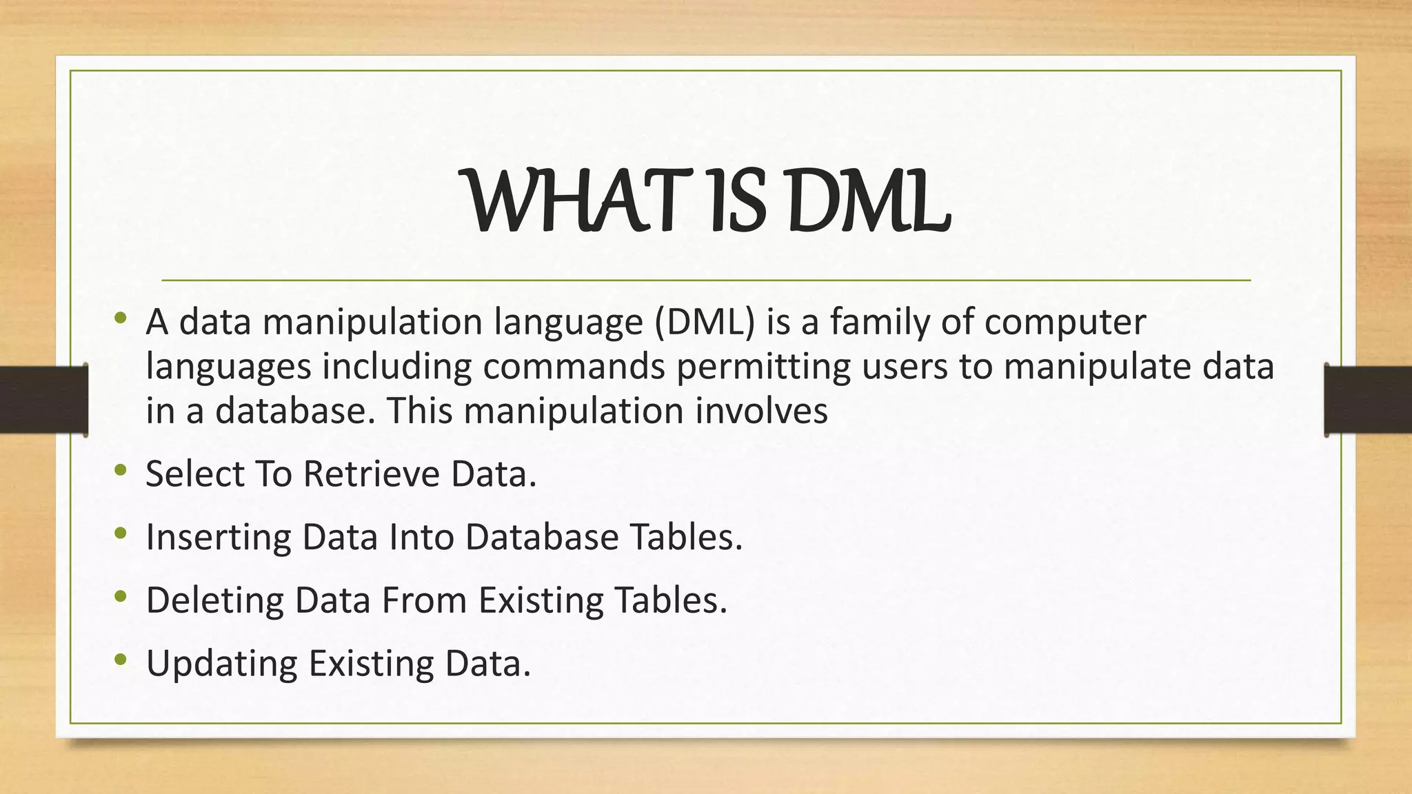 WHAT IS DML
• A data manipulation language (DML) is a family of computer
languages including commands permitting users to manipulate data
in a database. This manipulation involves
• Select To Retrieve Data.
• Inserting Data Into Database Tables.
• Deleting Data From Existing Tables.
• Updating Existing Data.
 