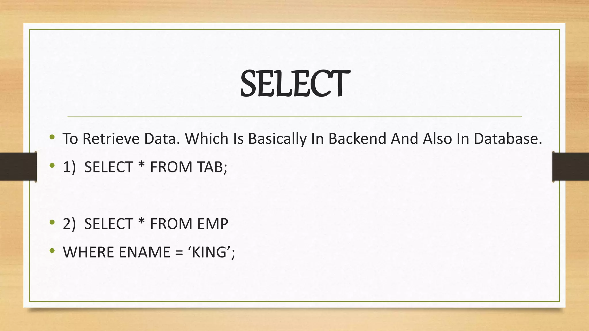SELECT
• To Retrieve Data. Which Is Basically In Backend And Also In Database.
• 1) SELECT * FROM TAB;
• 2) SELECT * FROM EMP
• WHERE ENAME = ‘KING’;
 