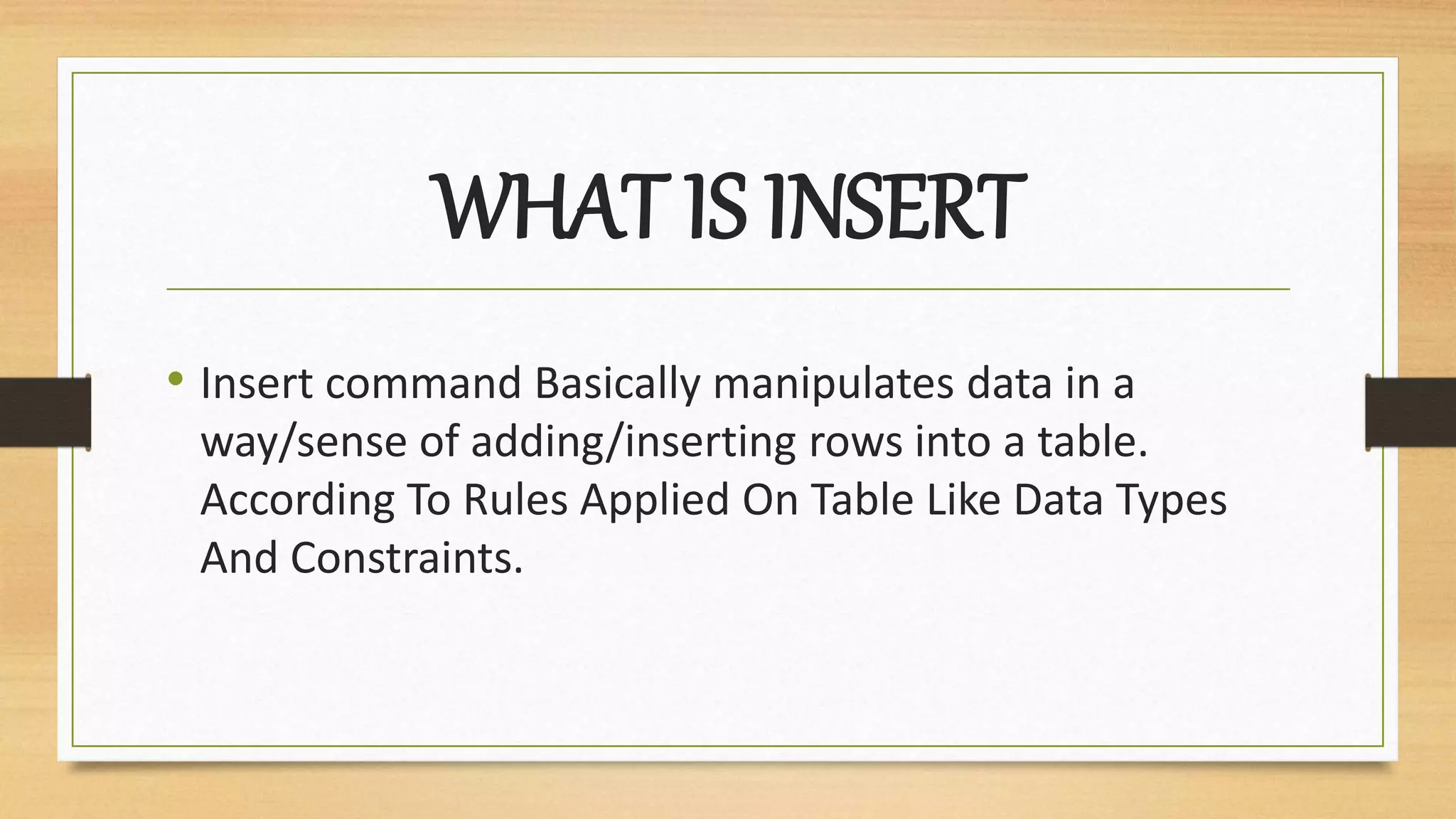 WHAT IS INSERT
• Insert command Basically manipulates data in a
way/sense of adding/inserting rows into a table.
According To Rules Applied On Table Like Data Types
And Constraints.
 