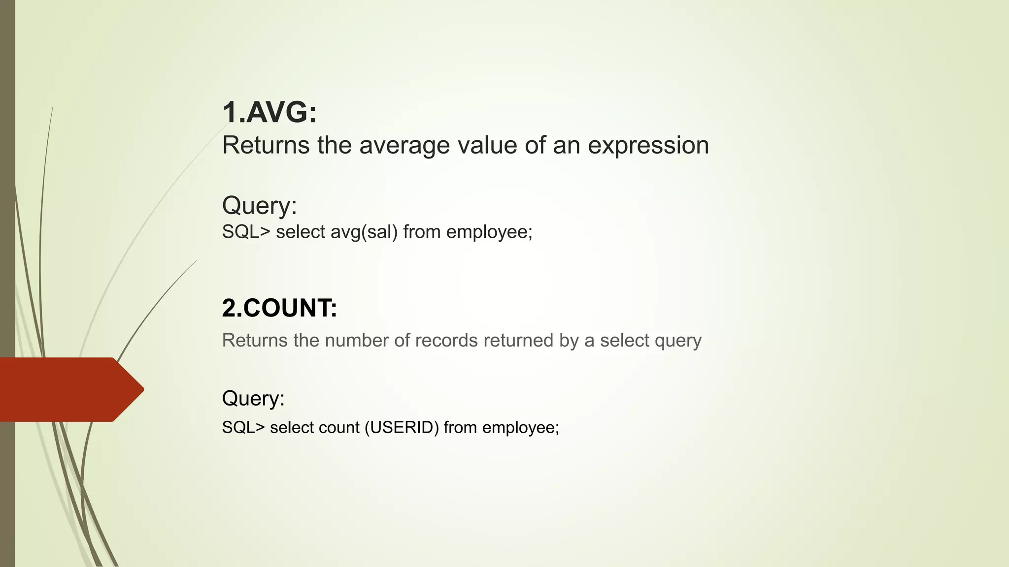 1.AVG:
Returns the average value of an expression
Query:
SQL> select avg(sal) from employee;
2.COUNT:
Returns the number of records returned by a select query
Query:
SQL> select count (USERID) from employee;
 