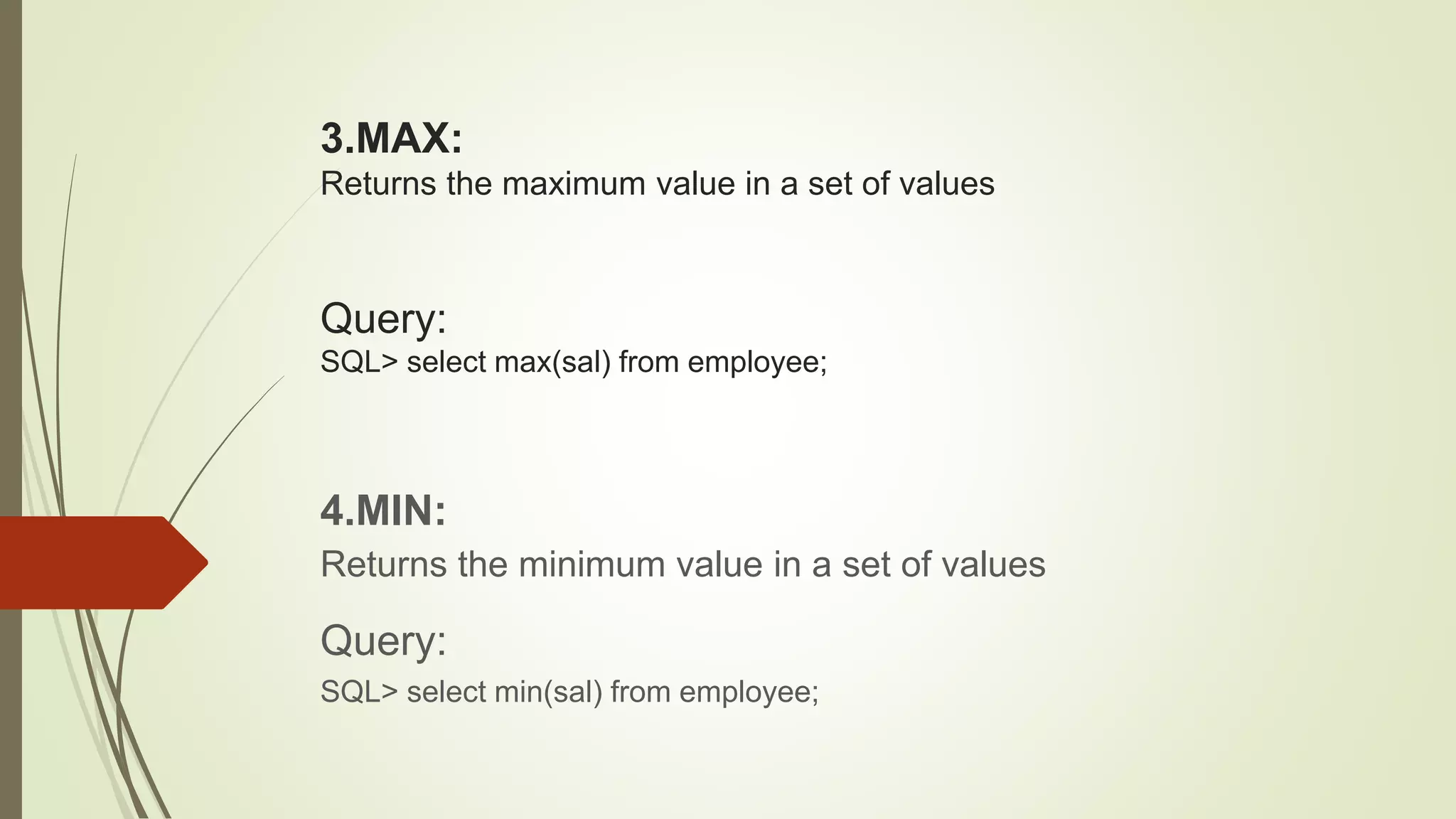3.MAX:
Returns the maximum value in a set of values
Query:
SQL> select max(sal) from employee;
4.MIN:
Returns the minimum value in a set of values
Query:
SQL> select min(sal) from employee;
 