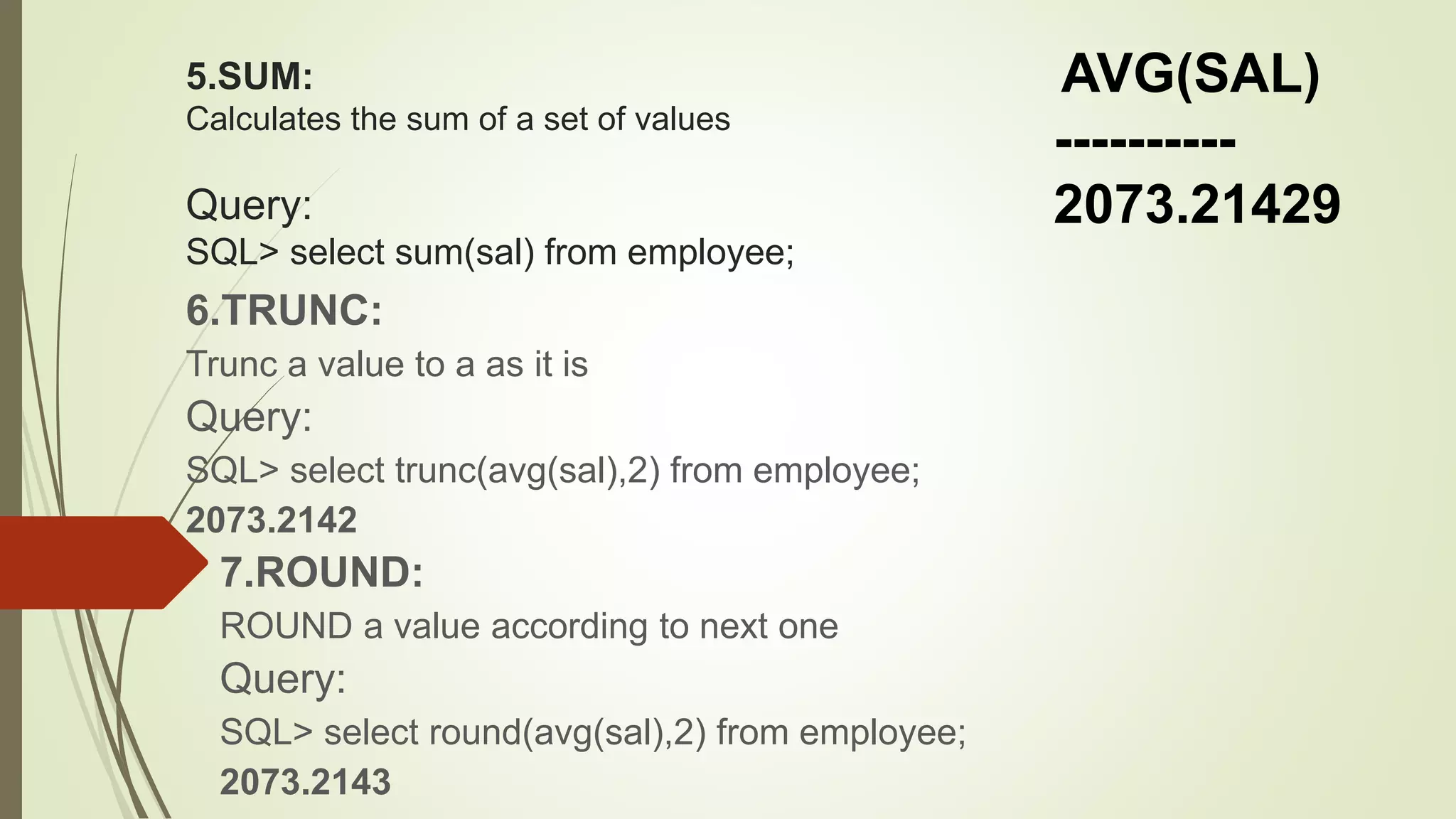 5.SUM:
Calculates the sum of a set of values
Query:
SQL> select sum(sal) from employee;
6.TRUNC:
Trunc a value to a as it is
Query:
SQL> select trunc(avg(sal),2) from employee;
2073.2142
7.ROUND:
ROUND a value according to next one
Query:
SQL> select round(avg(sal),2) from employee;
2073.2143
AVG(SAL)
----------
2073.21429
 