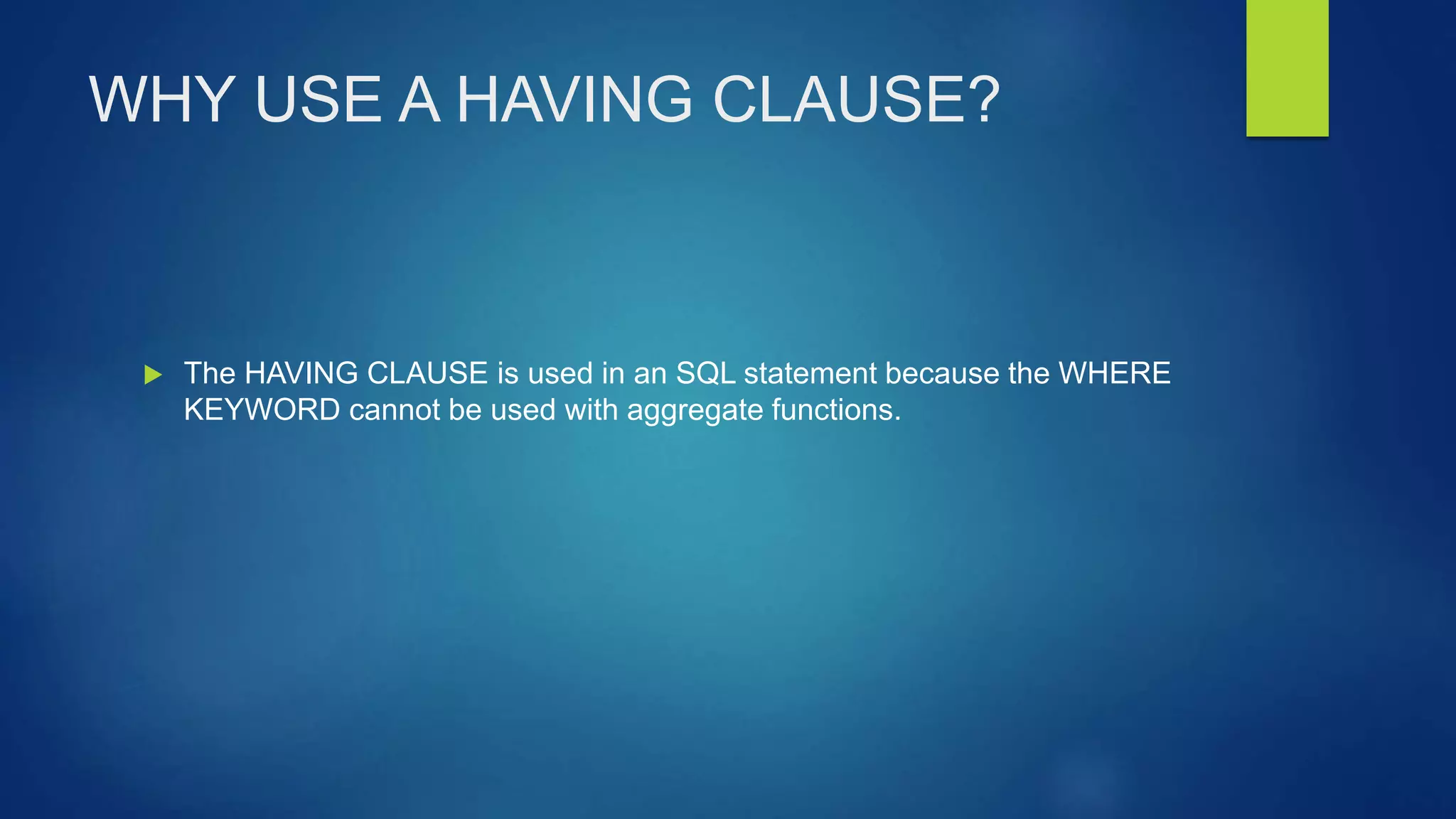 WHY USE A HAVING CLAUSE?
 The HAVING CLAUSE is used in an SQL statement because the WHERE
KEYWORD cannot be used with aggregate functions.
 
