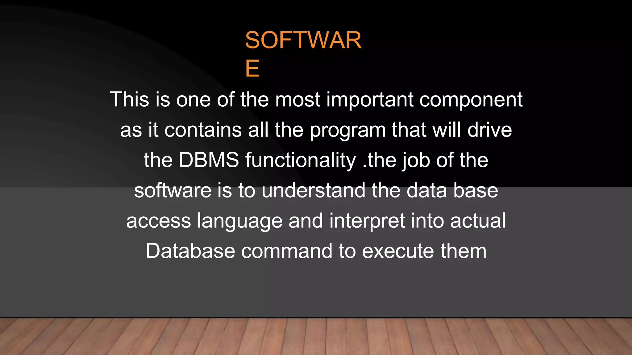 SOFTWAR
E
This is one of the most important component
as it contains all the program that will drive
the DBMS functionality .the job of the
software is to understand the data base
access language and interpret into actual
Database command to execute them
 