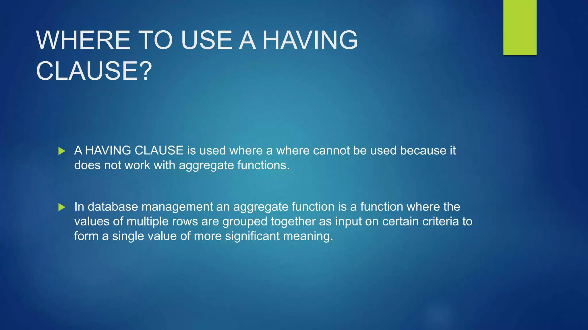 WHERE TO USE A HAVING
CLAUSE?
 A HAVING CLAUSE is used where a where cannot be used because it
does not work with aggregate functions.
 In database management an aggregate function is a function where the
values of multiple rows are grouped together as input on certain criteria to
form a single value of more significant meaning.
 