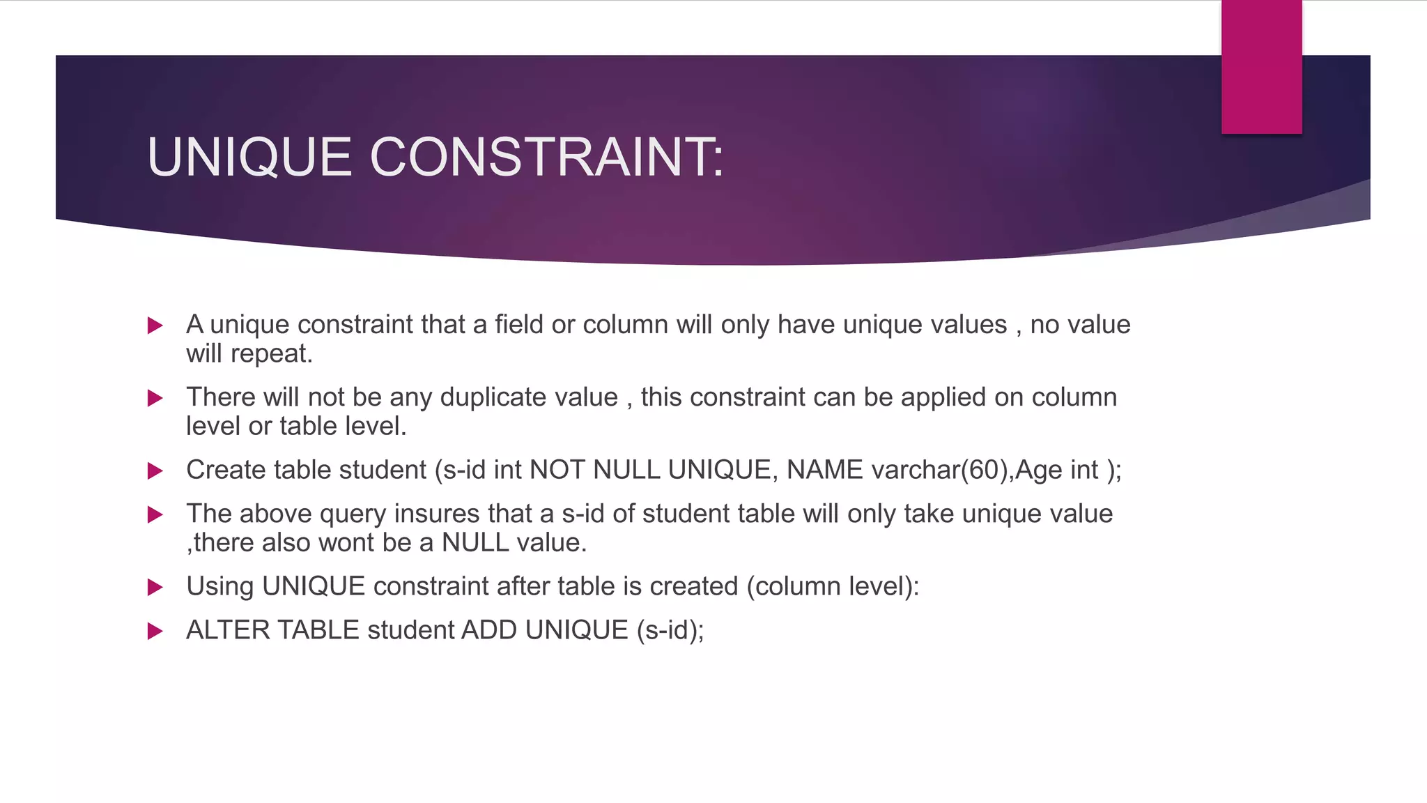 UNIQUE CONSTRAINT:
 A unique constraint that a field or column will only have unique values , no value
will repeat.
 There will not be any duplicate value , this constraint can be applied on column
level or table level.
 Create table student (s-id int NOT NULL UNIQUE, NAME varchar(60),Age int );
 The above query insures that a s-id of student table will only take unique value
,there also wont be a NULL value.
 Using UNIQUE constraint after table is created (column level):
 ALTER TABLE student ADD UNIQUE (s-id);
 