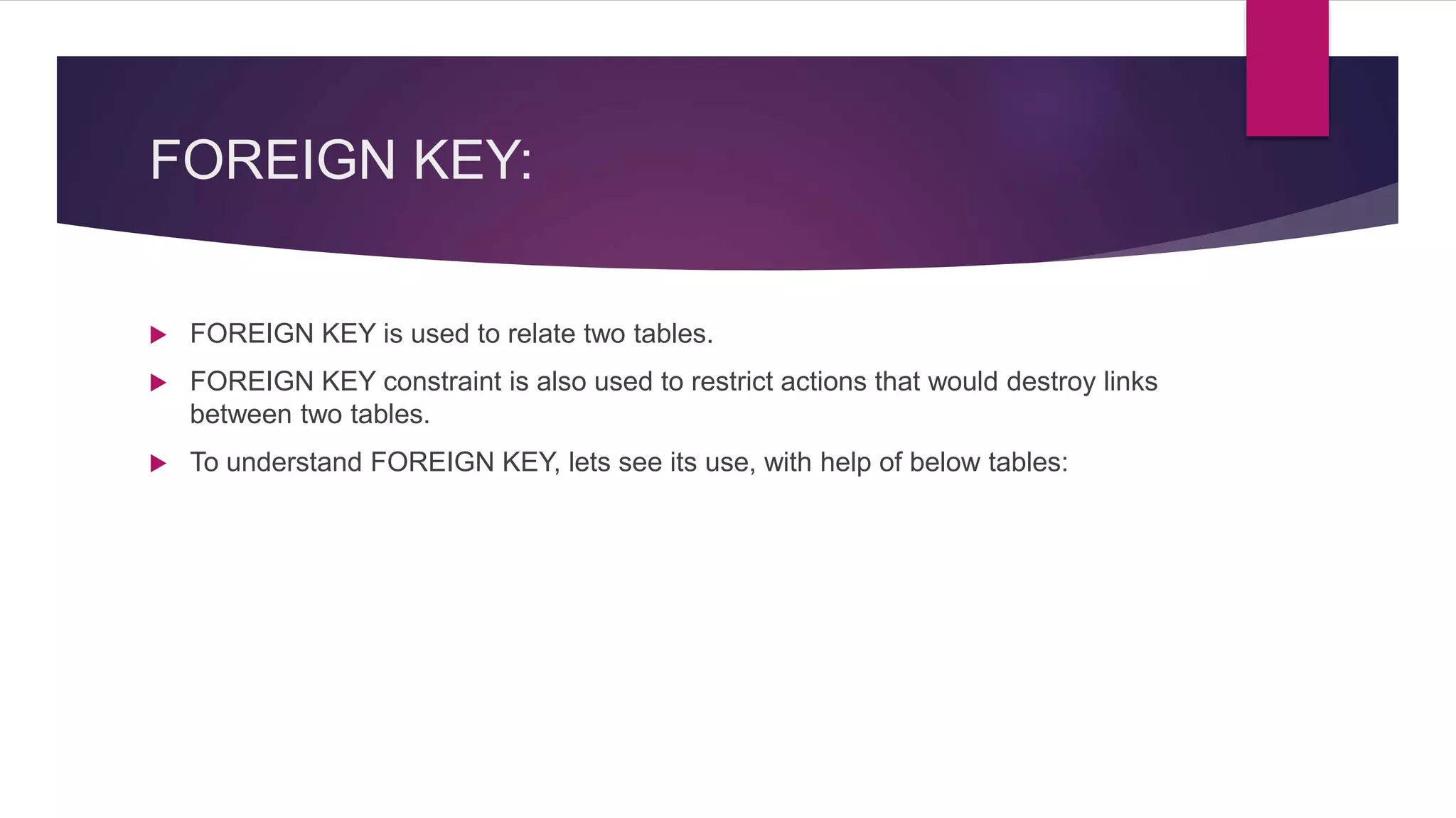 FOREIGN KEY:
 FOREIGN KEY is used to relate two tables.
 FOREIGN KEY constraint is also used to restrict actions that would destroy links
between two tables.
 To understand FOREIGN KEY, lets see its use, with help of below tables:
 