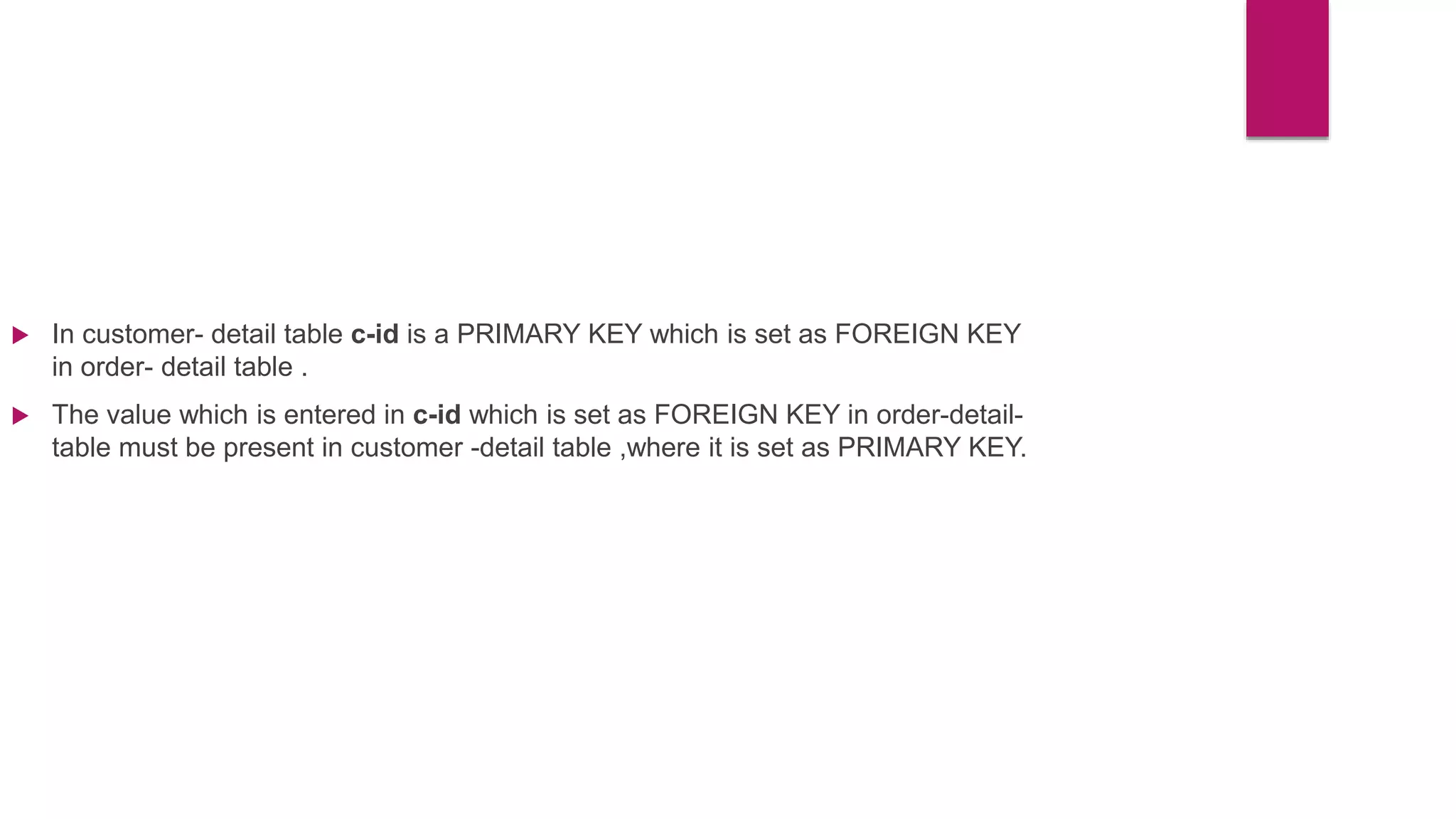  In customer- detail table c-id is a PRIMARY KEY which is set as FOREIGN KEY
in order- detail table .
 The value which is entered in c-id which is set as FOREIGN KEY in order-detail-
table must be present in customer -detail table ,where it is set as PRIMARY KEY.
 