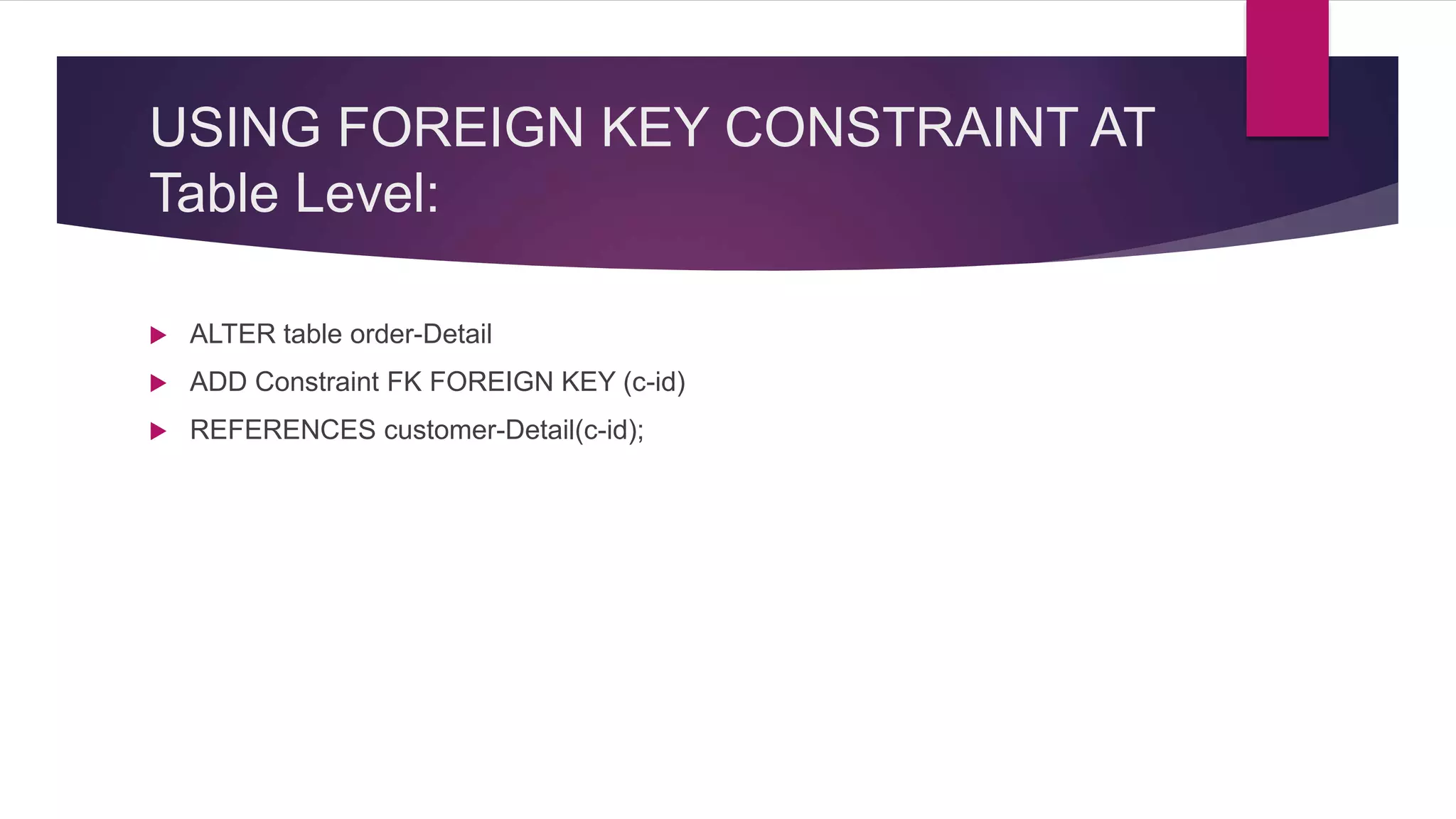 USING FOREIGN KEY CONSTRAINT AT
Table Level:
 ALTER table order-Detail
 ADD Constraint FK FOREIGN KEY (c-id)
 REFERENCES customer-Detail(c-id);
 