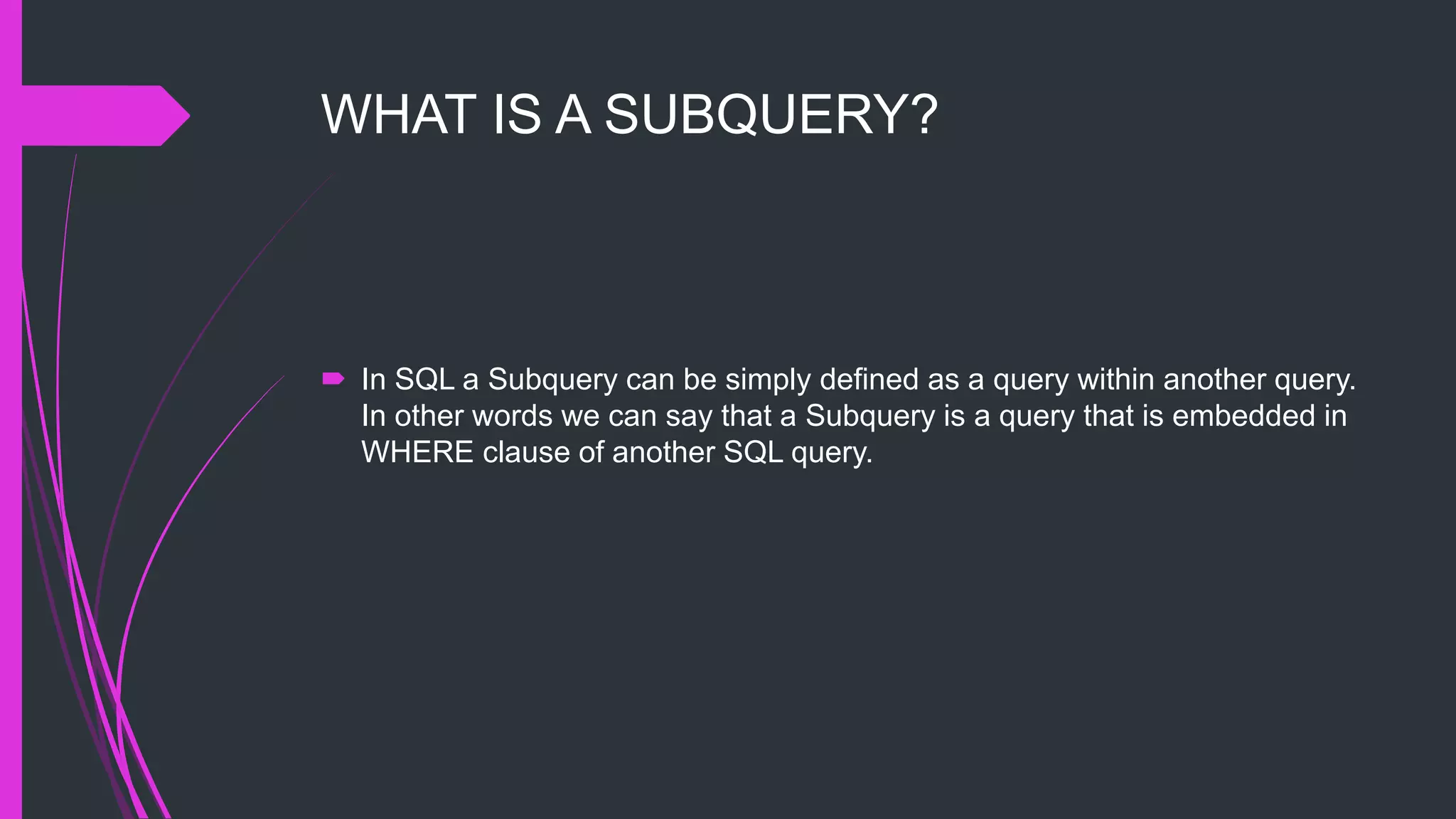 WHAT IS A SUBQUERY?
 In SQL a Subquery can be simply defined as a query within another query.
In other words we can say that a Subquery is a query that is embedded in
WHERE clause of another SQL query.
 