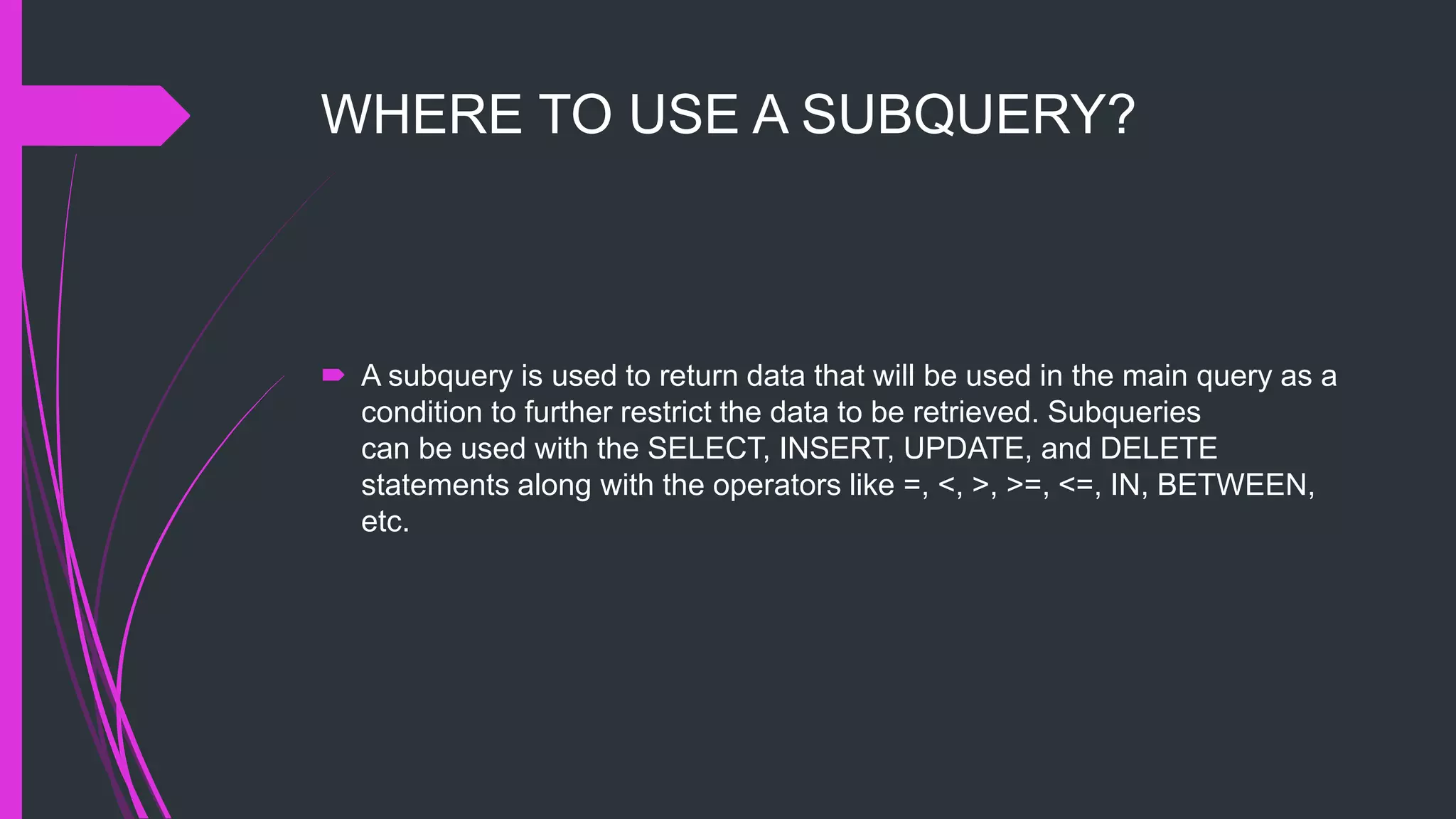 WHERE TO USE A SUBQUERY?
 A subquery is used to return data that will be used in the main query as a
condition to further restrict the data to be retrieved. Subqueries
can be used with the SELECT, INSERT, UPDATE, and DELETE
statements along with the operators like =, <, >, >=, <=, IN, BETWEEN,
etc.
 